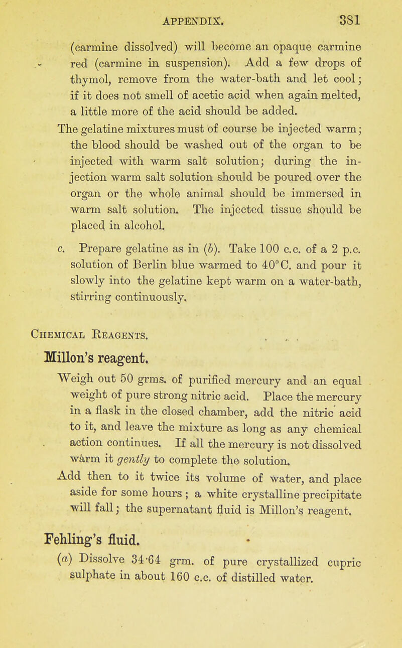 (carmine dissolved) will become an opaque carmine red (carmine in suspension). Add a few drops of thymol, remove from the water-bath and let cool; if it does not smell of acetic acid when again melted, a little more of the acid should be added. The gelatine mixtures must of course be injected warm; the blood should be washed out of the organ to be injected with warm salt solution; during the in- jection warm salt solution should be poured over the organ or the whole animal should be immersed in warm salt solution. The injected tissue should be placed in alcohol. c. Prepare gelatine as in (6), Take 100 c.c. of a 2 p.c, solution of Berlin blue warmed to 40 C. and pour it slowly into the gelatine kept warm on a water-bath, stirring continuously. Chemical Reagents. Millon's reagent. Weigh out 50 grms. of purified mercury and an equal weight of pure strong nitric acid. Place the mercury in a flask in the closed chamber, add the nitric acid to it, and leave the mixture as long as any chemical action continues. If all the mercury is not dissolved warm it gently to complete the solution. Add then to it twice its volume of tvater, and place aside for some hours ; a white crystalline precipitate will fall; the supernatant fluid is Millon's reagent. FehHng's fluid. {a) Dissolve 34-64 grm. of pure crystallized cupric sulphate in about 160 c.c. of distilled water.