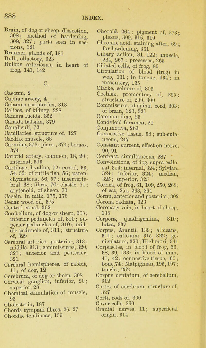 Brain, of dog or sheep, dissection, 308; method of hardening, 308, 327; parts seen in sec- tions, 321 Brunner, glands of, 181 Bulb, olfactory, 323 Bulbus arteriosus, in heart of frog, 141, 142 C. Caecum, 2 Caeliac artery, 4 Calamus scriptorius, 313 Oalices, of kidney, 228 Camera lucida, 352 Canada balsam, 379 Canahculi, 73 Capillaries, structure of, 127 Cardiac muscle, 88 Carmine, 373; picro-, 374; borax-, 374 Carotid artery, common, 18, 20 ; internal, 313 CartUage, hyaline, 52; costal, 33, 54,55; of cuttle fish, 56; paren- chymatous, 56, 57; interverte- bral, 68; fibro-, 70; elastic, 71; arytenoid, of sheep, 70 Casein, in milk, 175, 176 Cedar wood oil, 375 Central canal, 302 Cerebellum, of dog or sheejj, 308; inferior peduncles of, 310; su- perior peduncles of, 310; mid- dle peduncle of, 311; structure of, 329 Cerebral arteries, posterior, 313 ; middle, 313 ; commissures, 320, 321; anterior and posterior, 321 Cerebral hemispheres, of rabbit, 11; of dog, 12 Cerebrum, of dog or sheep, 308 Cervical ganglion, inferior, 20; superior, 28 Chemical stimulation of muscle, 93 Cholesterin, 187 Chorda tympani fibres, 26, 27 Chordae tendineae, 139 Choroid, 264; pigment of, 273; plexus, 309, 316, 319 Chromic acid, staining after, 69 ; for hardening, 361 Ciliary action, 81, 122; muscle, 264, 267 ; processes, 265 CUiated cells, of frog, 80 Circulation of blood (frog) in web, 131; in tongue, 134; in mesentery, 135 Clarke, column of, 305 Cochlea, promontory of, 295; structure of, 299, 300 Commissm-e, of spinal cord, 303; of brain, 320, 321 Common iliac, 23 Condyloid foramen, 29 Conjunctiva, 263 Connective tissue, 58; sub-cuta- neous, 247 Constant current, effect on nerve, 90, 91 Contrast, simultaneous, 287 ' Convolutions, of dog, supra-callo- sal, 324; internal, 324; Sylvian, 324; inferior, 324; median, 325; superior, 325 Cornea, of frog, 61, 109,250, 268; of cat, 251, 263, 264 Cornu, anterior and posterior, 302 Corona radiata, 323 Coronary vein, in heart of sheep, 138 Corpora, quadrigemina, 310; lutea, 337 Corpus, Arantii, 139; albicans, 311; caUosum, 315, 322; ge- niculatum, 320 ; Highmori, 341 Corpuscles, in blood of frog, 36, 38, 39, 133; in blood of man, 41, 42 ; connective-tissue, 60 ; bone,74; Malpighian, 195,197; touch-, 252 Corpus dentatum, of cerebellum, 312 Cortex of cerebrum, structure of, 327 Corti, rods of, 300 Cover cells, 260 Cranial nerves, 11; superficial origin, 314