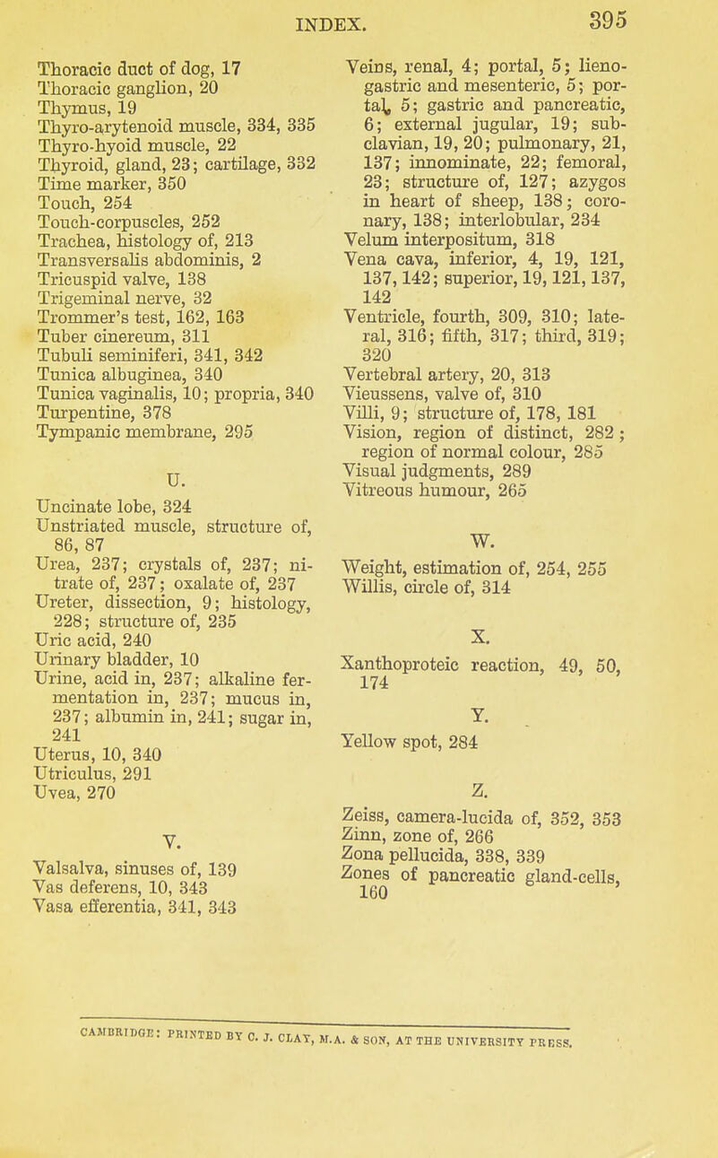 Thoracic duct of dog, 17 Thoracic ganglion, 20 Thymus, 19 Thyro-arytenoid muscle, 334, 335 Thyro-hyoid muscle, 22 Thyroid, gland, 23; cartilage, 332 Time marker, 350 Touch, 254 Touch-corpuscles, 252 Trachea, histology of, 213 Transversalis abdominis, 2 Tricuspid valve, 138 Trigeminal nerve, 32 Trommer's test, 162, 163 Tuber cinereum, 311 TubuU seminiferi, 341, 342 Tunica albuginea, 340 Tunica vaginalis, 10; propria, 340 Turpentine, 378 Tympanic membrane, 295 U. Uncinate lobe, 324 Unstriated muscle, structure of, 86, 87 Urea, 237; crystals of, 237; ni- trate of, 237; oxalate of, 237 Ureter, dissection, 9; histology, 228; structure of, 235 Uric acid, 240 Urinary bladder, 10 Urine, acid in, 237; alkaline fer- mentation in, 237; mucus in, 237; albumin in, 241; sugar in, 241 Uterus, 10, 340 Utriculus, 291 Uvea, 270 V. Valsalva, sinuses of, 139 Vas deferens, 10, 343 Vasa efierentia, 341, 343 Veins, renal, 4; portal, 5; lieno- gastric and mesenteric, 5; por- ta\, 5; gastric and pancreatic, 6; external jugular, 19; sub- clavian, 19, 20; pulmonary, 21, 137; innominate, 22; femoral, 23; structure of, 127; azygos in heart of sheep, 138; coro- nary, 138; interlobular, 234 Velum interpositum, 318 Vena cava, inferior, 4, 19, 121, 137,142; superior, 19,121,137, 142 Ventricle, fourth, 309, 310; late- ral, 316; fifth, 317; thiixl, 319; 320 Vertebral artery, 20, 313 Vieussens, valve of, 310 Villi, 9; structure of, 178, 181 Vision, region of distinct, 282; region of normal colour, 285 Visual judgments, 289 Vitreous humour, 265 W. Weight, estimation of, 254, 255 Willis, cu-cle of, 314 X. Xanthoproteic reaction, 49, 50, 174 Y. Yellow spot, 284 Z. Zeiss, camera-lucida of, 352, 358 Zinn, zone of, 266 Zona pellucida, 338, 339 Zones of pancreatic gland-cells, 160 CAMBRIDGE: PRINTED BY C. J. CLAY, M.A. & SON, AT THE UNIVERSITY PRESS.