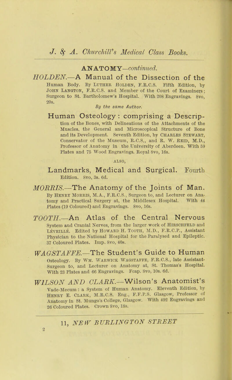 A'N ATOMY—contmued. HOLDEN.—A Manual of the Dissection of the Human Body. By Luther Holden, F.R.C.S. Fifth Edition, by John Langton, F.R.C.S. and Member of the Court of Examiners; Surgeon to St. Bartholomew's Hospital. With 208 Engravings. 8vo, 20s. By the same Author. Human Osteology : comprising a Descrip- tion of the Bones, with Delineations of the Attachments of the Muscles, the General and Microscopical Structure of Bone and its Development. Seventh Edition, by Charles Stewart, Conservator of the Museum, R.C.S., and R. W. Reid, M.D., Professor of Anatomy in the University of Aberdeen. With 59 Plates and 75 Wood Engravings. Royal Svo, 16s. ALSO, Landmarks, Medical and Surgical. Fourth Edition. Svo, 3s. 6d. MORRIS.—The Anatomy of the Joints of Man. By Henry Morris, M.A., F.R.C.S., Surgeon to, and Lecturer on Ana- tomy and Practical Surgery at, the Middlesex Hospital. With 44 Plates (19 Coloured) and Engravings. Svo, 16s. TOOTH.—An Atlas of the Central Nervous System and Cranial Nerves, from the larger work of Hirschfeld and Levkille. Edited by Howard H. Tooth, M.D., F.R.C.P., Assistant Physician to the National Hospital for the Paralysed and Epileptic. 37 Coloured Plates. Imp. Svo, 40s. WAGSTAFFE.—Th.e Student's Guide to Human Osteology. By Wm. Warwick Wagstaffe, F.R.C.S., late Assistant- Surgeon to, and Lecturer on Anatomy at, St. Thomas's Hospital. With 23 Plates and 66 Engi-avings. Fcap. Svo, 10s. 6d. WILSON AND CLARK.—Wilson's Anatomist's Vade-Mecum: a System of Human Anatomy. Eleventh Edition, by Henry E. Clark, M.R.C.S. Eng., F.F.P.S. Glasgow, Professor of Anatomy in St. Mungo's College, Glasgow. With 492 Engra\-ings and 26 Coloured Plates. Crown Svo, 18s. 11, NUtV BURLINGTON STREET