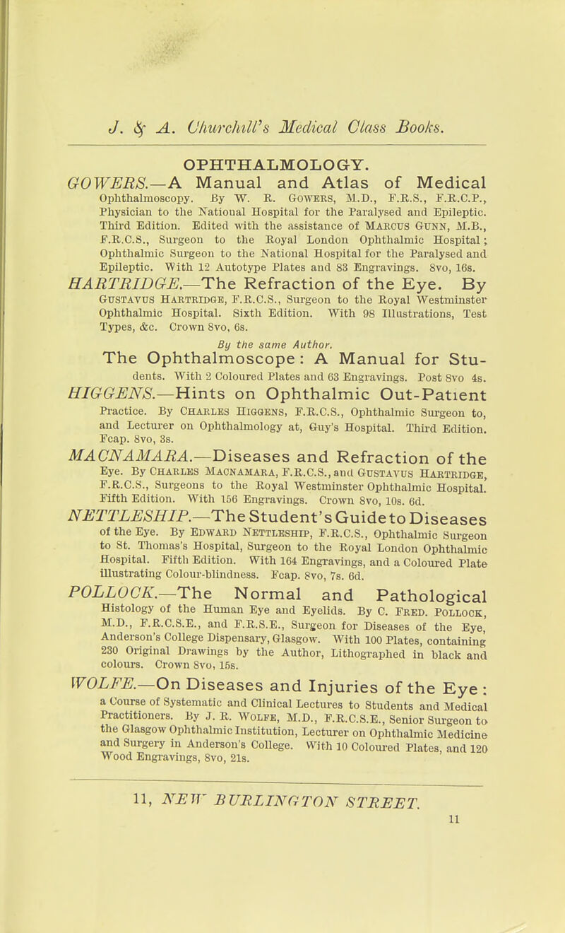 OPHTHALMOLOGY. GOWERS.—A Manual and Atlas of Medical Ophthalmoscopy. By W. R. Gowers, M.D., F.E.S., F.K..C.P., Physician to the National Hospital for the Paralysed and Epileptic. Third Edition. Edited with the assistance of MARCUS GUNN, M.B., E. R.C.S., Surgeon to the Royal London Ophthalmic Hospital; Ophthalmic Surgeon to the National Hospital for the Paralysed and Epileptic. With 12 Autotype Plates and 83 Engravings. 8vo, 16s. HARTRIDGJE,—The Refraction of the Eye. By GusTAVus Hartridge, F.R.C.S., Sm'geon to the Royal Westminster Ophthalmic Hospital. Sixth Edition. With 98 Illustrations, Test Types, &c. Crown 8vo, 6s. By the same Author, The Ophthalmoscope : A Manual for Stu- dents. With 2 Coloured Plates and 63 Engravings. Post Svo 4s. HIGGUNS.—Hints on Ophthalmic Out-Patient Practice. By Charles Higgens, F.R.C.S., Ophthalmic Surgeon to, and Lecturer on Ophthalmology at, Guy's Hospital. Third Edition. Fcap. Svo, 3s. MA CNAM ABA.—Biseases and Refraction of the Eye. By Charles Macnamara, F.R.C.S., and Gustavus Hartridge, F. R.C.S., Surgeons to the Royal Westminster Ophthalmic Hospital! Fifth Edition. W^ith 156 Engravings. Crown Svo, 10s. 6d NETTLESHIP.—The Student's Guide to Diseases of the Eye. By Edward Nettleship, F.R.C.S., Ophthalmic Sui-geon to St. Thomas's Hospital, Surgeon to the Royal London Ophthalmic Hospital. Fifth Edition. With 164 Engravings, and a Coloured Plate illustrating Colour-blindness. Fcap. 8vo, 7s. 6d. POLLOCK.—The Normal and Pathological Histology of the Human Eye and Eyelids. By C. Fred. Pollock, M.D., F.R.C.S.E., and F.R.S.E., Surgeon for Diseases of the Eye' Anderson's College Dispensary, Glasgow. With 100 Plates, containing 230 Original Drawings by the Author, Lithographed in black and colours. Crown 8vo, 15s. WOLFE.—On Diseases and Injuries of the Eye : a Course of Systematic and Clinical Lectures to Students and Medical Practitioners. By J. R. Wolfe, M.D., F.R.C.S.E., Senior Surgeon to the Glasgow Ophthalmic Institution, Lecturer on Ophthalmic Medicine and Surgery in Anderson's College. With 10 Coloured Plates, and 120 Wood Engravings, Svo, 21s. 11, NE ir B URL TNG TON STBEJST.