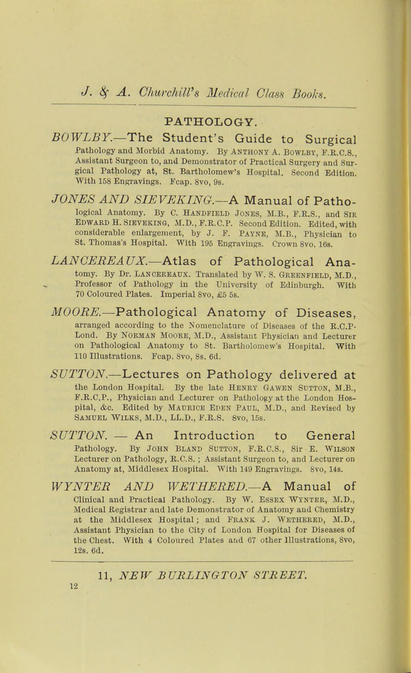 PATHOLOGY. BOWLBY.—The Student's Guide to Surgical Pathology and Morbid Anatomy. By Anthony A. Bowlby, F.R.C.8., Assistant Surgeon to, and Demonstrator of Practical Surgery and Sur- gical Pathology at, St. Bartholomew's Hospital. Second Edition. With 158 Engravings. Fcap. 8vo, 9s. JONES AND SIEVEKING.—A Manual of Patho- logical Anatomy. By C. Handfield Jones, M.B., F.R.S., and Sir Edward H. SiBVEKiNG, M.D., F.R.C.P. Second Edition. Edited, wth considerable enlargement, by J. F. Payne, M.B., Physician to St. Thomas's Hospital. With 195 Engravings. Crown Svo, 168. LAN CEREAUX.—Atlas of Pathological Ana- tomy. By Dr. Lancereaux. Translated by W. S. Greenfield, M.D., Professor of Pathology in the University of Edinburgh. Witli 70 Coloured Plates. Imperial Svo, £5 5s. MOORE.—Pathological Anatomy of Diseases, arranged according to the Nomenclature of Diseases of the R.C.P- Lond. By Norman Moore, M.D., Assistant Physician and Lecturer on Pathological Anatomy to St. Bartholomew's Hospital. With 110 Illustrations. Fcap. Svo, Ss. 6d. SUTTON.—'Lectures on Pathology delivered at the London Hospital. By the late Henky Gawen Sutton, M.B., F.R.C.P., Physician and Lecturer on Pathology at the London Hos- pital, &c. Edited by Maurice Eden Paul, M.D., and Revised by Samuel Wilks, M.D., LL.D., F.R.S. 8vo, 15s. SUTTON — An Introduction to General Pathology. By John Bland Sutton, F.R.C.S., Sir E. Wilson Lectui-er on Pathology, R.C.S. ; Assistant Surgeon to, and Lecturer on Anatomy at, Middlesex Hospital. With 149 Engravings. Svo, 14s. WYNTER AND WETHERED.—A Manual of Clinical and Practical Pathology. By W. Essex Wynter, M.D., Medical Registrar and late Demonstrator of Anatomy and Chemistry at the Middlesex Hospital; and Frank J. Wethered, M.D., Assistant Physician to the City of London Hospital for Diseases of the Chest. With 4 Coloured Plates and 67 other Illustrations, Svo, 12s. 6d. 11, NEW BURLINGTON STREET.