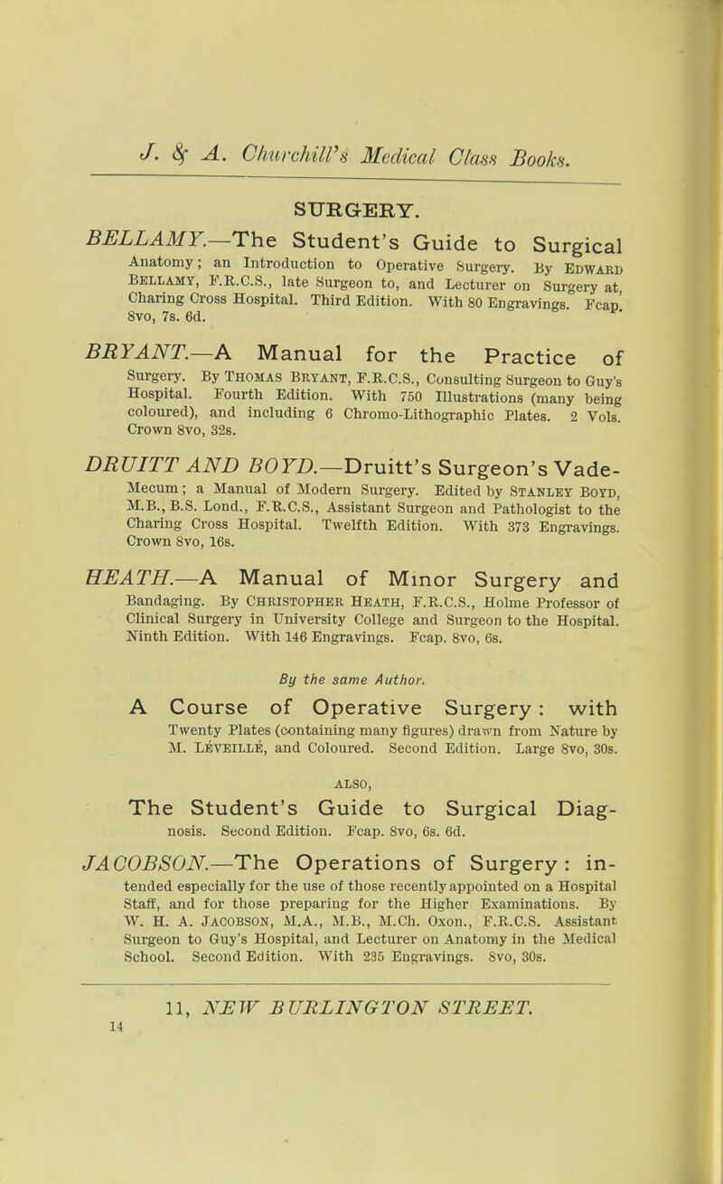 SURGERY. BELLAMY.—The Student's Guide to Surgical Anatomy; an Introduction to Operative Surgery. By Edward Bellamy, F.E.C.S., late Surgeon to, and Lecturer on Surgery at, Charing Cross Hospital. Third Edition. With 80 Engravings Fcan' 8vo, 7s. 6d. BRYANT.—A Manual for the Practice of Surgery. By Thomas Bryant, P.R.C.S., Consulting Surgeon to Guy's Hospital. Fourth Edition. With 750 Illustrations (many being coloured), and including 6 Chromo-Lithographic Plates. 2 Vols. Crown 8vo, 32s. DRUITT AND 50rZ).—Druitt's Surgeon's Vade- Mecum; a Manual of Modern Surgery. Edited by Stanley Boyd, M.B.,B.S. Lond., F.U.C.S., Assistant Surgeon and Pathologist to the Charing Cross Hospital. Twelfth Edition. With 373 Engravings. Crown 8vo, 16s. HEATH.—A Manual of Minor Surgery and Bandaging. By Christopher Heath, F.R.C.S., Holme Professor of Clinical Surgery in University College and Surgeon to the Hospital. Ninth Edition. With 146 Engravings. Fcap. Svo, 6s. By the same Author. A Course of Operative Surgery : with Twenty Plates (containing many figures) drawn from Nature by M. Leveille, and Coloured. Second Edition. Large Svo, 30s. also, The Student's Guide to Surgical Diag- nosis. Second Edition. Fcap. Svo, 6s. 6d. JACOBSON.—T):\& Operations of Surgery: in- tended especially for the use of those recently appointed on a Hospital Staff, and for those preparing for the Higher Examinations. By W. H. A. JACOBSON, M.A., M.B., M.Ch. Oxon., F.R.C.S. Assistant Surgeon to Guy's Hospital, and Lecturer on Anatomy in the Medical School. Second Edition. With 235 Engravings. Svo, 30s. 11, NEW BURLINGTON STREET.