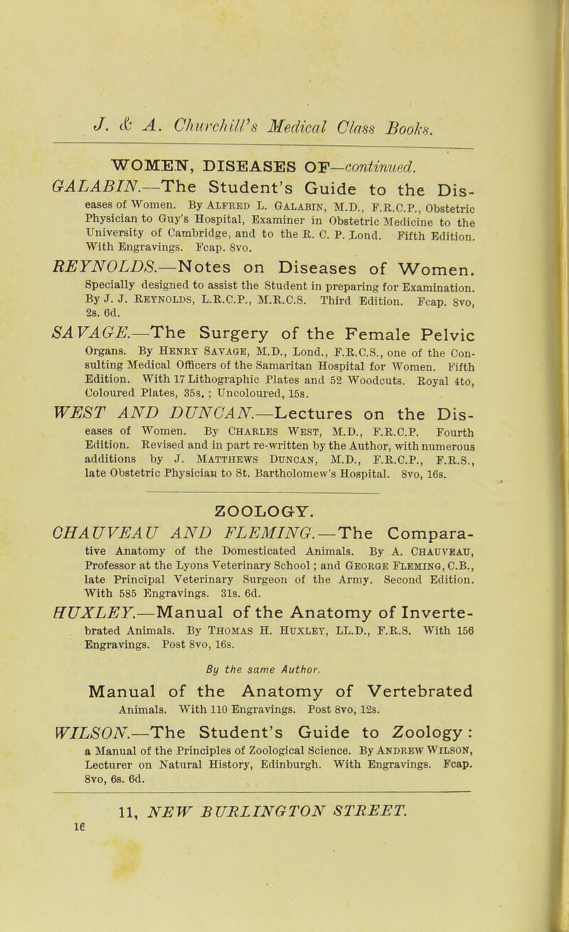 WOMEN, DISEASES OY—continued. GALABIN.—The Student's Guide to the Dis- eases of women. By Alfred L. Galabin, M.D., F.R.C.P., Obstetric Physician to Guy's Hospital, Examiner in Obstetric Medicine to the University of Cambridge, and to the R. C. P. Xond. Fifth Edition. With Engravings. Fcap. 8vo, REYNOLDS.—Notes on Diseases of Women. Specially designed to assist the Student in preparing for Examination. By J. J. Reynolds, L.R.C.P., M.R.C.S. Third Edition. Fcap. 8vo, 2s. 6d. SAVAGE.—The Surgery of the Female Pelvic Organs. By Henry Savage, M.D., Lond., F.R.C.S., one of the Con- sulting Medical Officers of the Samaritan Hospital for Women. Fifth Edition. With 17 Lithographic Plates and 52 Woodcuts. Royal 4to, Coloured Plates, 35s.; Uncoloured, 15s. WEST AND DUNCAN—^Lectures on the Dis- eases of Women. By Charles West, M.D., F.R.C.P. Fourth Edition. Revised and in part re-written by the Author, \nth numerous additions by J. Matthews Duncan, M.D., F.R.C.P., F.R.S., late Obstetric Physician to St. Bartholomew's Hospital. 8vo, 16s. ZOOLOGY. OHAUVEAU AND FLEMING.—The Compara- tive Anatomy of the Domesticated Animals. By A. CHAUVEAU, Professor at the Lyons Veterinary School; and George Fleming, C.B., late Principal Veterinary Surgeon of the Army. Second Edition. With 585 Engravings. 31s. 6d. HUXLEY.—MsinMal of the Anatomy of Inverte- brated Animals. By Thomas H. Huxley, LL.D., F.R.S. With 156 Engravings. Post 8vo, 16s. By the same Author. Manual of the Anatomy of Vertebrated Animals. With 110 Engravings. Post 8vo, 12s. WILSON.—The Student's Guide to Zoology : a Manual of the Principles of Zoological Science. By Andrew Wilson, Lecturer on Natural History, Edinburgh. With Engravings. Fcap. 8vo, 6s. 6d. 11, NEW BURLINGTON STREET. le