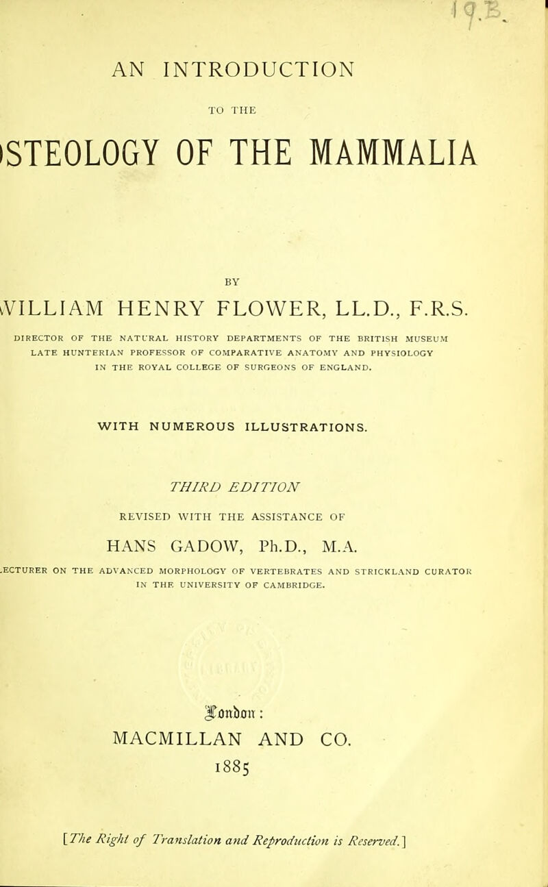 TO THE iSTEOLOGY OF THE MAMMALIA iVILLlAM HENRY FLOWER, LL.D., F.R.S. DIRECTOR OF THE NATL'RAL HISTORY DEPARTMENTS OF THE BRITISH MUSEUM LATE HUNTERIAN PROFERSOR OF COMPARATIVE ANATOMY AND PHYSIOLOGY IN THE ROYAL COLLEGE OF SURGEONS OF ENGLAND. WITH NUMEROUS ILLUSTRATIONS. THIRD EDITION REVISED WITH THE ASSISTANCE OF HANS GADOW, Ph.D., M.A. .ECTURER ON THE ADVANCED MORPHOLOGY OF VERTEBRATES AND STRICKLAND CURATOI IN THE UNIVERSITY OF CAMBRIDGE. ITonboit: MACMILLAN AND CO. 1885 \The Right of Translation and Reproduction is Reserved.]