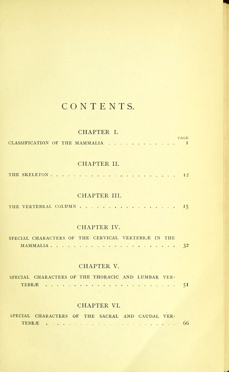 CONTENTS. CHAPTER I. PAGE CLASSIFICATION OF THE MAMMALIA I CHAPTER II. THE SKELETON 12 CHAPTER nr. THE VERTEBRAL COLUMN 15 CHAPTER IV. SPECIAL CHARACTERS OF THE CERVICAL VERTEBR.E IN THE MAMMALIA 32 CHAPTER V. SPECIAL CHARACTERS OF THE THORACIC AND LUMBAR VER- TEBRA SI CHAPTER VI. SPECIAL CHARACTERS OF THE SACRAL AND CAUDAL VER- TEBRA 66