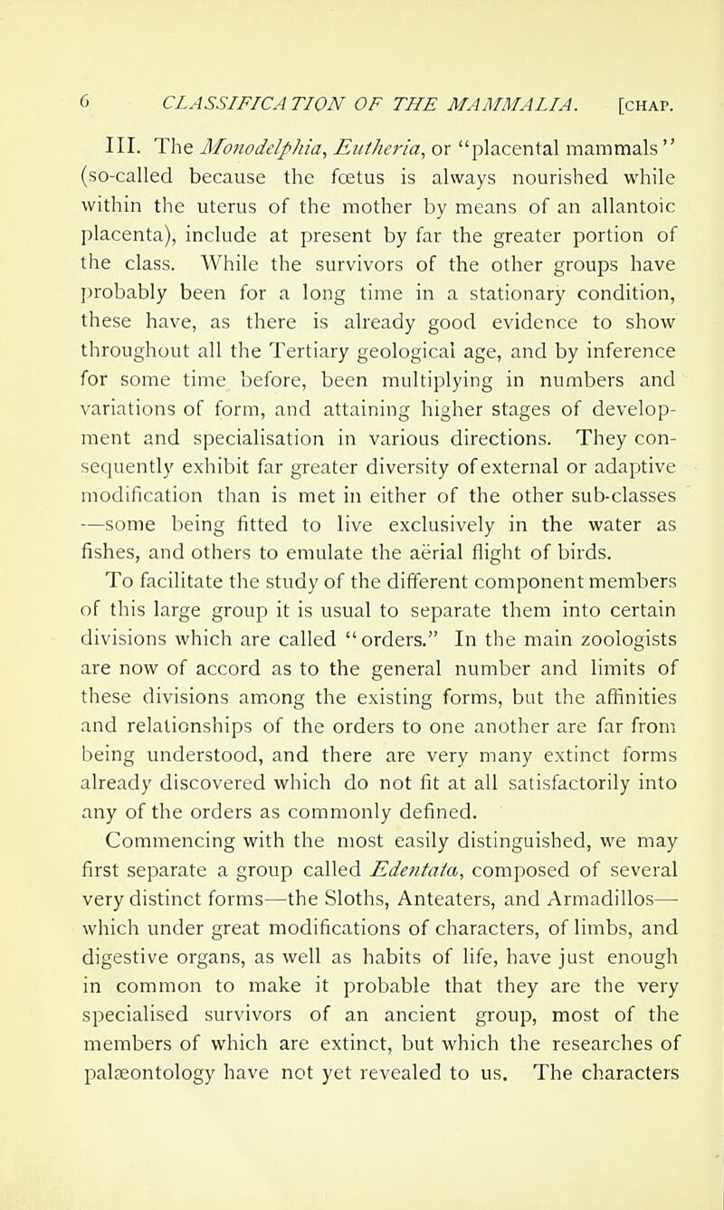 III. The Monodelphia, Euiheria, or placental mammals  (so-called because the foetus is always nourished while within the uterus of the mother by means of an allantoic placenta), include at present by far the greater portion of the class. While the survivors of the other groups have probably been for a long time in a stationary condition, these have, as there is already good evidence to show throughout all the Tertiary geological age, and by inference for some time before, been multiplying in numbers and variations of form, and attaining higher stages of develop- ment and specialisation in various directions. They con- sequently exhibit far greater diversity of external or adaptive modification than is met in either of the other sub-classes —some being fitted to live exclusively in the water as fishes, and others to emulate the aerial flight of birds. To facilitate the study of the different component members of this large group it is usual to separate them into certain divisions which are called orders. In the main zoologists are now of accord as to the general number and limits of these divisions am^ong the existing forms, but the affinities and relationships of the orders to one another are far from being understood, and there are very many extinct forms already discovered which do not fit at all satisfactorily into any of the orders as commonly defined. Commencing with the most easily distinguished, we may first separate a group called Edentata, composed of several very distinct forms—the Sloths, Anteaters, and Armadillos— which under great modifications of characters, of limbs, and digestive organs, as well as habits of life, have just enough in common to make it probable that they are the very specialised survivors of an ancient group, most of the members of which are extinct, but which the researches of palaeontology have not yet revealed to us. The characters