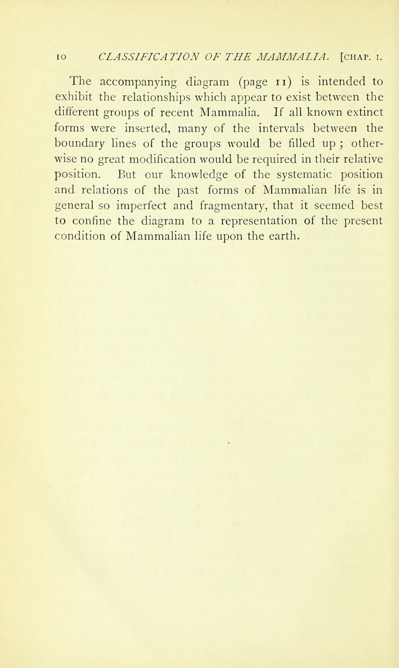 The accompanying diagram (page ii) is intended to exhibit the relationships which appear to exist between the different groups of recent MammaHa. If all knovv^n extinct forms were inserted, many of the intervals between the boundary lines of the groups would be filled up ; other- wise no great modification would be required in their relative position. But our knowledge of the systematic position and relations of the past forms of Mammalian life is in general so imperfect and fragmentary, that it seemed best to confine the diagram to a representation of the present condition of Mammalian life upon the earth.