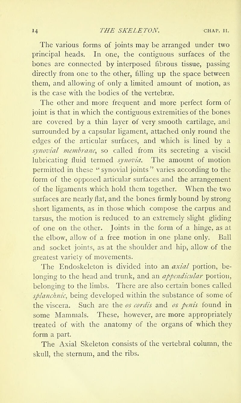 The various forms of joints may be arranged under two principal heads. In one, the contiguous surfaces of the bones are connected by interposed fibrous tissue, passing directly from one to the other, filling up the space between them, and allowing of only a limited amount of motion, as is the case with the bodies of the vertebrae. The other and more frequent and more perfect form of joint is that in which the contiguous extremities of the bones are covered by a thin layer of very smooth cartilage, and surrounded by a capsular ligament, attached only round the edges of the articular surfaces, and which is lined by a synovial membrane, so called from its secreting a viscid lubricating fluid termed synovia. The amount of motion permitted in these  synovial joints  varies according to the form of the opposed articular surfaces and the arrangement of the ligaments which hold them together. When the two surfaces are nearly flat, and the bones firmly bound by strong short ligaments, as in those which compose the carpus and tarsus, the motion is reduced to an extremely slight gliding of one on the other. Joints in the form of a hinge, as at the elbow, allow of a free motion in one plane only. Ball and socket joints, as at the shoulder and hip, allow of the greatest variety of movements. The Endoskeleton is divided into an axial portion, be- longing to the head and trunk, and an appendicular portion, belonging to the limbs. There are also certain bones called splanchnic, being developed within the substance of some of the viscera. Such are the os cordis and as penis found in some Mammals. These, however, are more appropriately treated of with the anatomy of the organs of which they form a part. The Axial Skeleton consists of the vertebral column, the skull, the sternum, and the ribs.
