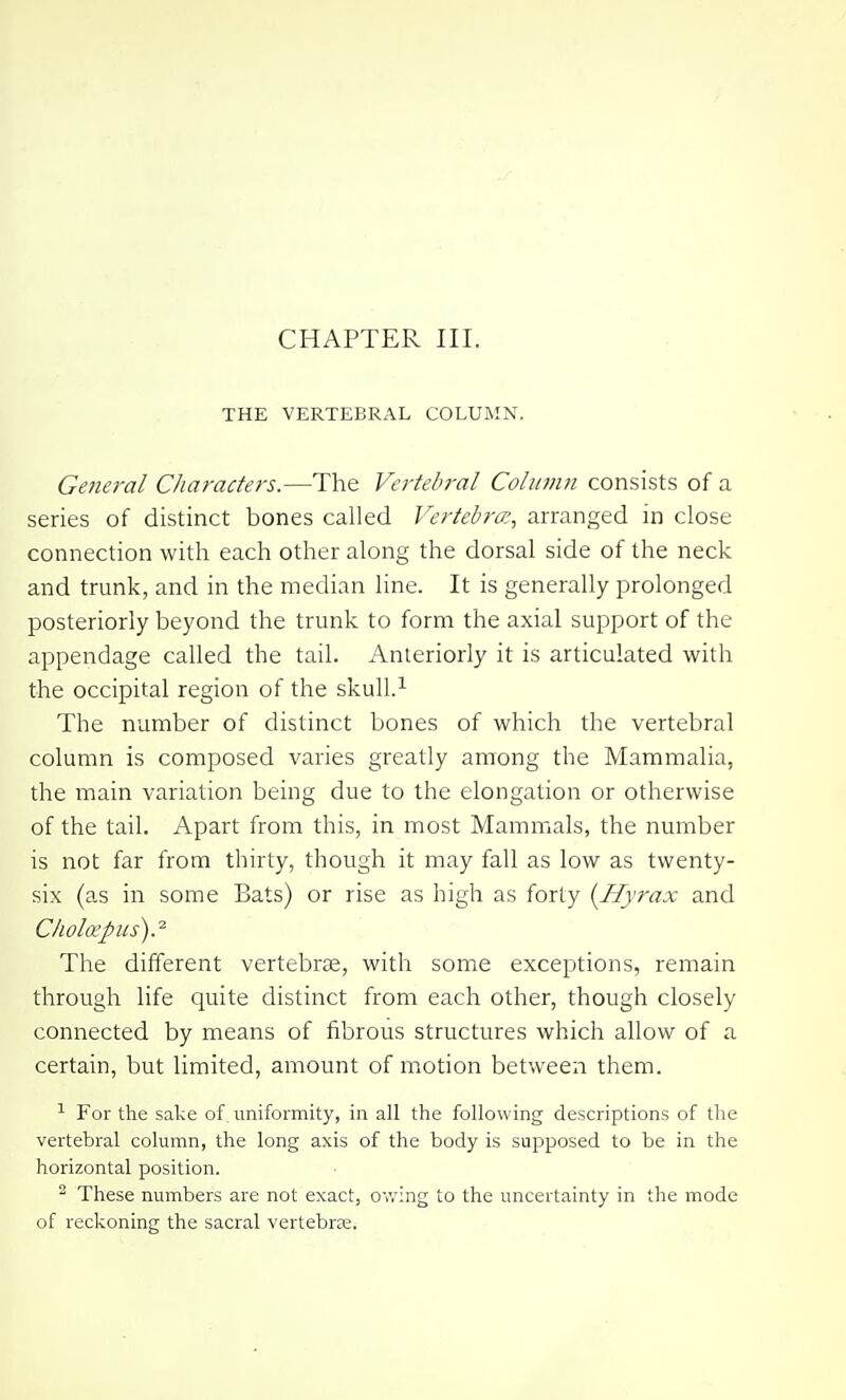 THE VERTEBRAL COLUMN. General Characters.—The Vertebral Column consists of a series of distinct bones called Vertebra:., arranged in close connection with each other along the dorsal side of the neck and trunk, and in the median line. It is generally prolonged posteriorly beyond the trunk to form the axial support of the appendage called the tail. Anteriorly it is articulated with the occipital region of the skull.^ The number of distinct bones of which the vertebral column is composed varies greatly among the Mammalia, the main variation being due to the elongation or otherwise of the tail. Apart from this, in most Mammals, the number is not far from thirty, though it may fall as low as twenty- six (as in some Bats) or rise as high as forty [Hyrax and C/iohrpus).^ The different vertebrae, with some exceptions, remain through life quite distinct from each other, though closely connected by means of fibrous structures which allow of a certain, but limited, amount of motion between them. ^ For the sake of uniformity, in all the following descriptions of the vertebral column, the long axis of the body is supposed to be in the horizontal position. - These numbers are not exact, ov.'ing to the uncertainty in the mode of reclvoning the sacral vertebras.