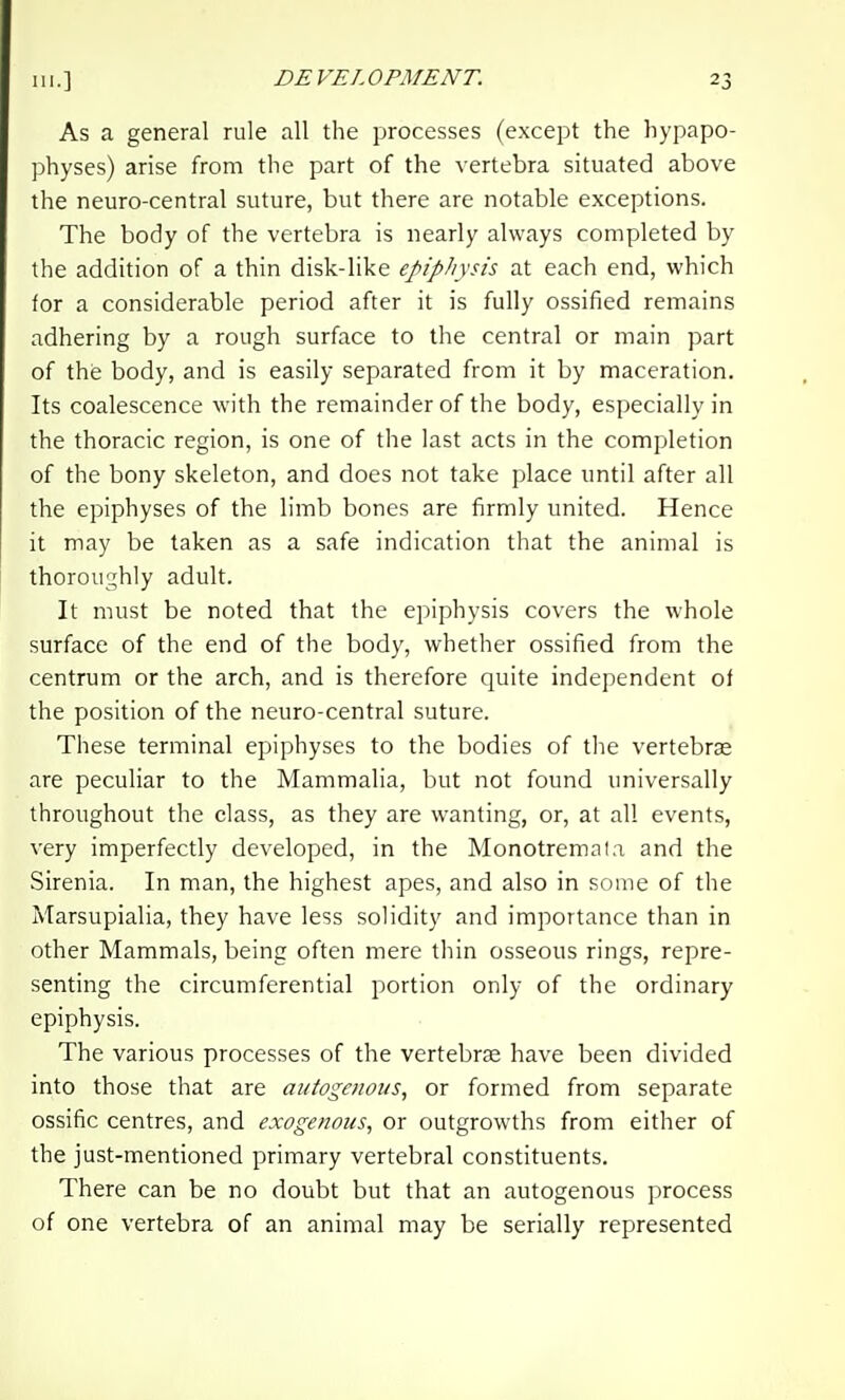 As a general rule all the processes (except the hypapo- physes) arise from the part of the vertebra situated above the neuro-central suture, but there are notable exceptions. The body of the vertebra is nearly always completed by the addition of a thin disk-like epiphysis at each end, which for a considerable period after it is fully ossified remains adhering by a rough surface to the central or main part of the body, and is easily separated from it by maceration. Its coalescence with the remainder of the body, especially in the thoracic region, is one of the last acts in the completion of the bony skeleton, and does not take place until after all the epiphyses of the limb bones are firmly united. Hence it may be taken as a safe indication that the animal is thoroughly adult. It must be noted that the epiphysis covers the whole surface of the end of the body, whether ossified from the centrum or the arch, and is therefore quite independent of the position of the neuro-central suture. These terminal epiphyses to the bodies of the vertebras are peculiar to the Mammalia, but not found universally throughout the class, as they are wanting, or, at all events, very imperfectly developed, in the Monotremala and the Sirenia. In man, the highest apes, and also in some of the Marsupialia, they have less solidity and importance than in other Mammals, being often mere thin osseous rings, repre- senting the circumferential portion only of the ordinary epiphysis. The various processes of the vertebrae have been divided into those that are ai/togetious, or formed from separate ossific centres, and exogenous, or outgrowths from either of the just-mentioned primary vertebral constituents. There can be no doubt but that an autogenous process of one vertebra of an animal may be serially represented