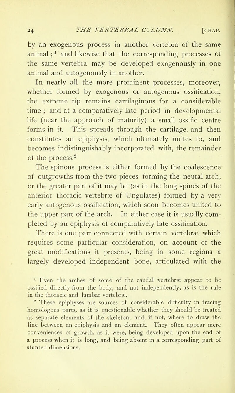 by an exogenous process in another vertebra of the same animal; ^ and likewise that the corresponding processes of the same vertebra may be developed exogenously in one animal and autogenously in another. In nearly all the more prominent processes, moreover, whether formed by exogenous or autogenous ossification, the extreme tip remains cartilaginous for a considerable time ; and at a comparatively late period in developmental life (near the approach of maturity) a small ossific centre forms in it. This spreads through the cartilage, and then constitutes an epiphysis, which ultimately unites to, and becomes indistinguishably incorporated with, the remainder of the process. The spinous process is either formed by the coalescence of outgrowths from the two pieces forming the neural arch, or the greater part of it may be (as in the long spines of the anterior thoracic vertebra: of Ungulates) formed by a very early autogenous ossification, which soon becomes united to the upper part of the arch. In either case it is usually com- pleted by an epiphysis of comparatively late ossification. There is one part connected with certain vertebrae which requires some particular consideration, on account of the great modifications it presents, being in some regions a largely developed independent bone, articulated with the ' Even the arches of some of the caudal vertebrae appear to be ossified directly from the body, and not independently, as is the rule in the thoracic and lumbar vertebrae. ^ These epiphyses are sources of considerable difficulty in tracing homologous parts, as it is questionable whether they should be treated as separate elements of the skeleton, and, if not, where to draw the line between an epiphysis and an element. They often appear mere conveniences of growth, as it were, being developed upon the end of a process when it is long, and being absent in a corresponding part of stunted dimensions.