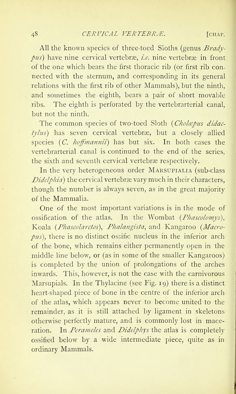 All the known species of three-toed Sloths (genus Brady- piis) have nine cervical vertebra, i.e. nine vertebrae in front of the one which bears the first thoracic rib (or first rib con- nected with the sternum, and corresponding in its general relations with the first rib of other Mammals), but the ninth, and sometimes the eighth, bears a pair of short movable ribs. The eighth is perforated by the vertebrarterial canal, but not the ninth. The common species of two-toed Sloth {C/iohvpiis didac- iylus) has seven cervical vertebrie, but a closely allied species (C. Jwffmatinii) has but six. In both cases the vertebrarterial canal is continued to the end of the series, the sixth and seventh cervical vertebrce respectively. In the very heterogeneous order Marsupialia (sub-class Didelphia) the cervical vertebrae vary much in their characters, though the number is always seven, as in the great majority of the Mammalia. One of the most important variations is in the mode of ossification of the atlas. In the Wombat {F/iascolomys), Koala {Fhascolarctos), Flialangisfa, and Kangaroo (Macro- pus), there is no distinct ossific nucleus in the inferior arch of the bone, which remains either permanently open in the middle line below, or (as in some of the smaller Kangaroos) is completed by the union of prolongations of the arches inwards. This, however, is not the case with the carnivorous Marsupials. In the Thylacine (see Fig. 19) there is a distinct heart-shaped piece of bone in the centre of the inferior arch of the atlas, which appears never to become united to the remainder, as it is still attached by ligament in skeletons otherwise perfectly mature, and is commonly lost in mace- ration. In Peraineles and Didelphys the atlas is completely ossified below by a wide intermediate piece, quite as in ordinary Mammals.