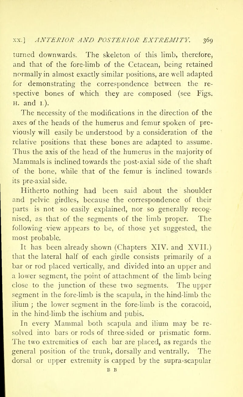 turned downwards. The skeleton of this limb, therefore, and that of the fore-limb of the Cetacean, being retained nonnally in almost exactly similar positions, are well adapted for demonstrating the corre.'^pondence between the re- spective bones of which they are composed (see Figs. H. and i ). The necessity of the modifications in the direction of the axes of the heads of the humerus and femur spoken of pre- viously will easily be understood by a consideration of the relative positions that these bones are adapted to assume. Thus the axis of the head of the humerus in the majority of Mammals is inclined towards the post-axial side of the shaft of the bone, while that of the femur is inclined towards its pre-axial side. Hitherto nothing had been said about the shoulder and pelvic girdles, because the correspondence of their pjarts is not so easily explained, nor so generally recog- nised, as that of the segments of the limb proper. The following view appears to be, of those yet suggested, the most probable. It has been already shown (Chapters XIV. and XVII.) that the lateral half of each girdle consists primarily of a bar or rod placed vertically, and divided into an upper and a lower segment, the point of attachment of the limb being close to the junction of these two segments. The upper segment in the fore-limb is the scapula, in the hind-limb the ilium ; the lower segment in the fore-limb is the coracoid, in the hind-limb the ischium and pubis. In every Mammal both scapula and ilium may be re- solved into bars or rods of three-sided or prismatic form. The two extremities of each bar are placed, as regards the general position of the trunk, dorsally and ventrally. The dorsal or upper extremity is capped by the supra-scapular B B