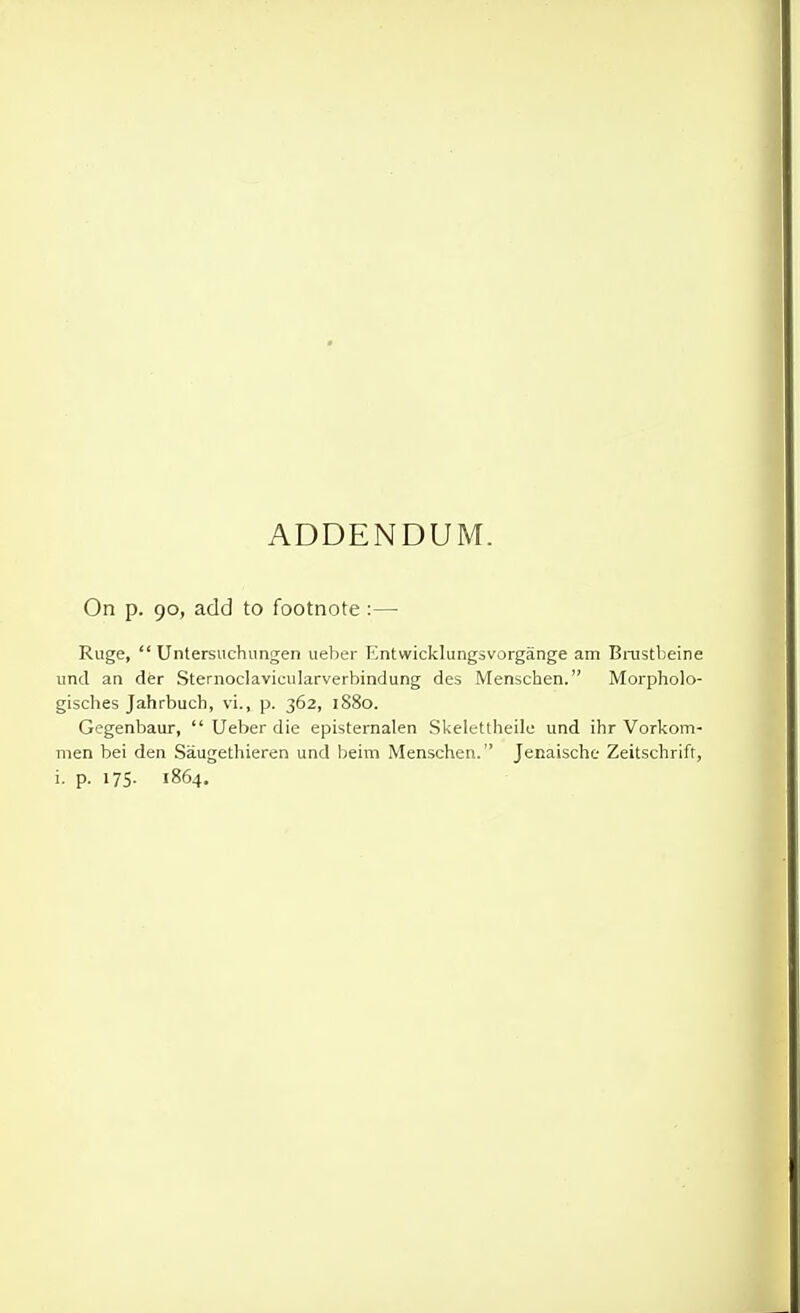 ADDENDUM. On p. 90, add to footnote :—• Ruge,  Untersuchungen ueber Entwicklungsvorgange am Bnistbeine unci an der Sternoclavicularverbindung des Menschen. Morpholo- gisches Jahrbuch, vi., p. 362, 1880. Gegenbaur,  Ueber die episternalen Skelettheilo und ihr Vorkom- men bei den Saugethieren und beim Menschen. Jenaische Zeitschrift,