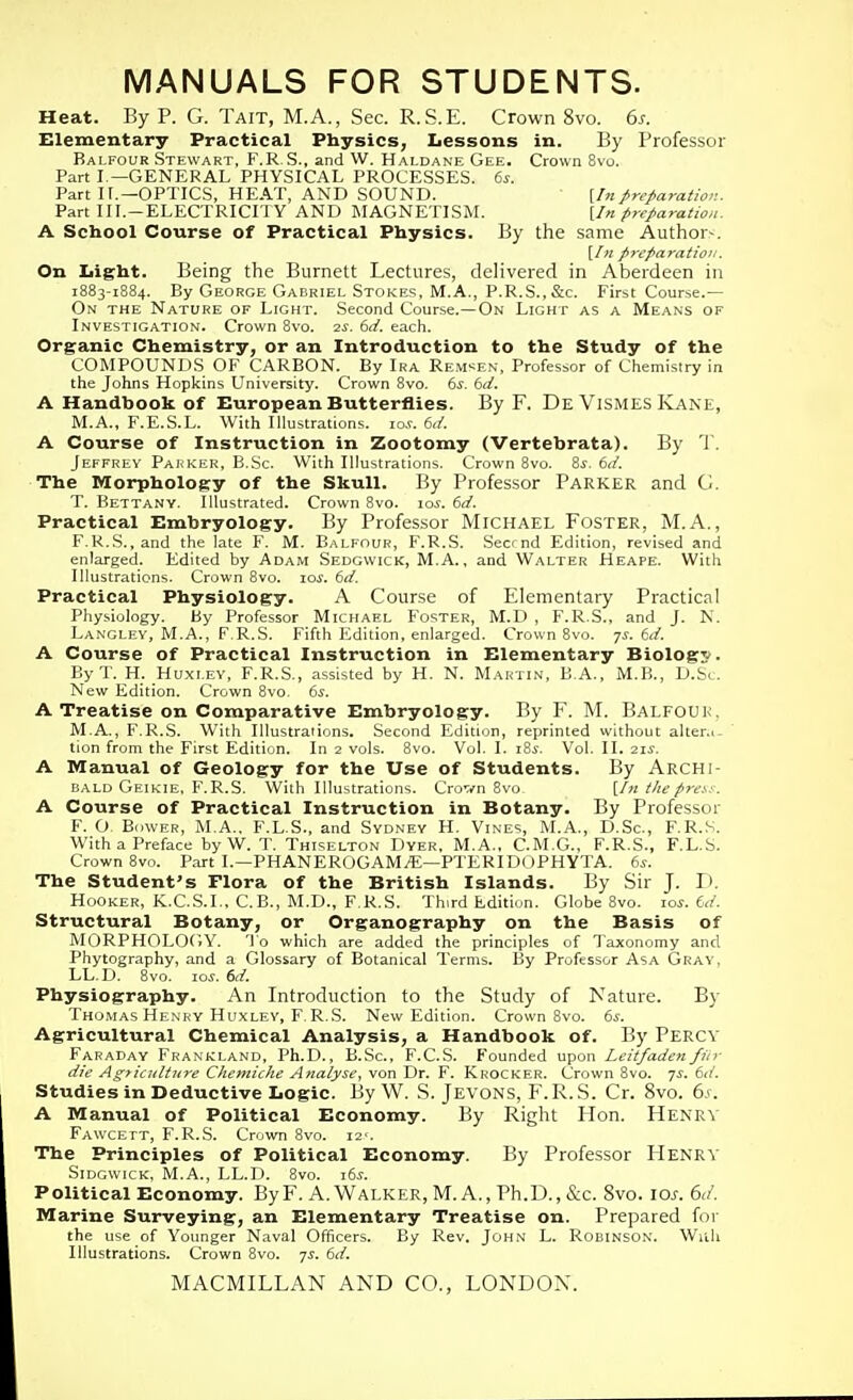 MANUALS FOR STUDENTS. Heat. By P. G. Tait, M.A., Sec. R.S.E. Crown 8vo. 6s. Elementary Practical Physics, Lessons in. By Professor Balfour Stewart, F.R.S., and W. Haldane Gee. Crown 8vo. Part I.—GENERAL PHYSICAL PROCESSES. 6s. Part I r.—OPTICS, HE.\T, AND SOUND. {hi preparation. Part III.-ELECTRICriY AND MAGNETISM. (/« preparation. A School Course of Practical Physics. By the same Author-. \In preparation. On Iiight. Being the Burnett Lectures, deHvered in Aberdeen in 1883-1884. By George Gabriel Stokes, M.A., P.R.S.,&c. First Course.— On the Nature of Light. Second Course.—On Light as a Means of Investigation. Crown 8vo. -2$. 6d. each. Organic Chemistry, or an Introduction to the Study of the COMPOUNDS OF CARBON. By Ira Rem^en, Professor of Chemistry in the Johns Hopkins University. Crown 8vo. 6^. bd. A Handbook Of European Butterflies. By F. De ViSMES Kane, M.A., F.E.S.L. With Illustrations. lo.v. 6,i. A Course of Instruction in Zootomy (Vertebrata). By T. Jeffrey Parker, B.Sc. With Illustrations. Crown 8vo. Zs. 6ii. The Morphology of the Skull. By Professor Parker and G. T. Betta.ny. Illustrated. Crown 8vo. los. 6d. Practical Embryology. By Professor Michael Foster, M.A., F.U.S., and the late F. M. Balfour, F.R.S. .Secrnd Edition, revised and enlarged. Edited by Adam Sedgwick, M.A. , and Walter Heape. With Illustrations. Crown 8vo. lo^. 6d. Practical Physiology. A Course of Elementary Practical Physiology. By Professor Michael Foster, M.D , F.R.S., and J. N. Langley, M.A., F R.S. Fifth Edition, enlarged. Crown 8vo. js. td. A Course of Practical Instruction in Elementary Biolog?. ByT. H. Huxley, F.R.S., .-issisted by H. N. Martin, B.A., M.B., D.Sc. New Edition. Crown 8vo. 6s. A Treatise on Comparative Embryology. By F. M. Balfouk, M.A., FT<.S. With Illustraiions. Second Edition, reprinted without alter.i- tion from the First Edition. In 2 vols. 8vo. Vol. I. i8i-. Vol. II. 21^. A Manual of Geology for the Use of Students. By Archi- bald Geikie. F.R.S. With Illustrations. Crovn 8vo \_In the press. A Course of Practical Instruction in Botany. By Professor F. O, Bower, M.A.. F.L.S., and Sydney H. Vines, M.A., D.Sc, F.R.S. With a Preface by W. T. Thiselton Dyer, M.A„ C.M.G., F.R.S., F.L.S. Crown 8vo. Part I.—PHANEROGAMyE—PTERIDOPHYTA. 6^. The Student's Flora of the British Islands. By Sir J. D. Hooker, K.CS.L, C.B., MTJ., F.R.S. Third Edition. Globe 8vo. los. 6</. Structural Botany, or Organography on the Basis of MORPHOLOfiY. 'lo which are added the principles of Taxonomy and Phytography, and a Glossary of Botanical Terms. By Professor AsA Gray, LL.D. 8vo. -LOS. 6d. Physiography. An Introduction to the Study of Nature. By Thomas Henry Huxley, F.R.S. New Edition. Crown 8vo. 6s. Agricultural Chemical Analysis, a Handbook of. By Percy Faraday Frankland, Ph.D., B.Sc, F.C.S. Founded upon Leitfadenfiir die Agyiatltnre Chemiche Analyse^ von Dr. F. Krocker. Crown 8vo. 7J. 6d. Studies in Deductive Logic. By W. S. Jevons, F.R.S. Cr. 8vo. 6^. A Manual of Political Economy. By Right Hon. Henry Fawcett, F.R.S. Crown 8vo. i2'. The Principles of Political Economy. By Professor FIenrv SiDGWicK, M.A., LL.D. 8vo. \6s. Political Economy. ByF. A.Walker, M. A., Ph.D., &c. 8vo. lo^-. 6</. Marine Surveying, an Elementary Treatise on. Prepared for the use of Younger Naval Officers. By Rev. John L. Robinson. Wiili Illustrations. Crown 8vo. qs. 6d.