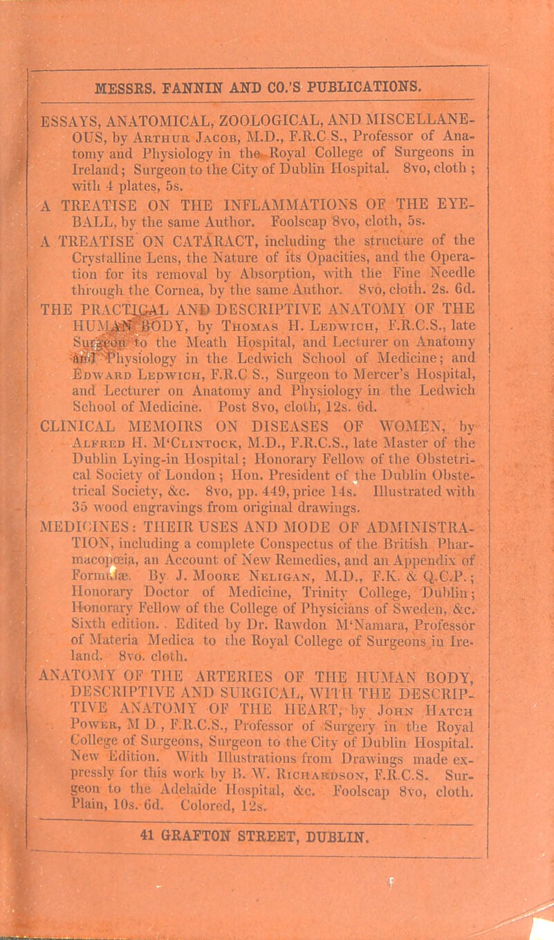 i ESSAYS, ANATOMICAL, ZOOLOGICAL, AND MISCELLANE- ' OUS, by Arthur Jacob, M.D., F.R.C S., Professor of Ana- tomy and Physiology in the. Royal College of Surgeons in Ireland; Surgeon to the City of Dublin Hospital. 8vo, cloth ; with 4 plates, 5s. A TREATISE ON THE INFLAMMATIONS OE, THE EYE- BALL, by the same Author. Foolscap 8vo, cloth, 5s. ! A TREATISE ON CATARACT, including the structure of the ' Crystalline Lens, the Nature of its Opacities, and the Opera- tion for its removal by Absorption, with the Fine Needle tluough the Cornea, by the same Author. 8vo, cloth. 2s. 6d. THE PRACTICAL AND DESCRIPTIVE ANATOMY OF THE j HIIM.V?^6DY, by Thomas H. Ledwich, F.R.C.S., late S ! 0 the Meath Hospital, and Lecturer on Anatomy a]i.J ; ii\siology in the Ledwich School of Medicine; and Edward Ledavich, F.R.C S., Surgeon to Mercer's Hospital, and Lecturer on Anatomy and Physiology in the Ledwich School of Medicine. Post Svo, cloth, 12s. (id. CLINICAL MEMOIRS ON DISEASES OF WOME^ Alfred H. M'Clintock, M.D., F.R.C.S., late Master of the Dublin Lying-in Hospital; Honorary Fellow of the Obstetri- cal Society of London ; Hon. President of the Dublin Obste- trical Society, &c. Svo, pp. 449, price 14s. Illustrated with j 35 wood engravings from original ch-awings. MEDICINES: THEIR USES AND MODE OF ADMINISTRA- TION, including a complete Conspectus of the British Phar- macopoeia, an Account of New Remedies, and an Appendix of Formuiae. By. J. Moore Neligan, M.D., F.K. & Q.C.P.; Honorary Doctor of Medicine, Trinity College, Dublin; Honorary Fellow of the College of Physicians of Sweden, &c. Sixth edition. . Edited by Dr. Rawdon M'Namara, Professor of Materia Medica to the Royal College of Surgeons in Ire- land. Svo. cloth. ANATOMY OF THE ARTERIES OF THE HUMAN BODY, DESCRIPTIVE AND SURGICAL, WITH THE DESCRIP- TIVE ANATOMY OF THE HEART, by John Hatch Power, M D , F.R.C.S., Professor of Surgery in the Royal College of Surgeons, Surgeon to the City of Dublin Hospital. New Edition. With Illustrations from Drawings made ex- pressly for this work by B. W. Richardson, F-RCS. Sur- geon to the Adelaide Hospital, &c. Foolscap Svo, cloth. Plain, 10s. 6d. Colored, 12s.