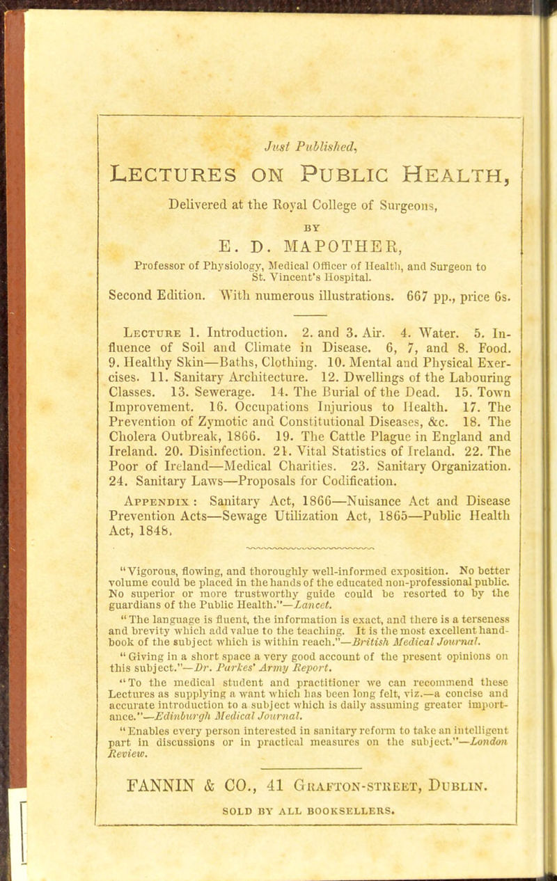 Just Published^ Lectures on Public Health, Delivered at the Royal College of Surgeons, BY E. D. MAPOTHEK, Professor of Physiology, Medical Officer of llealtli, and Surgeon to St. Vincent's Hospital. Second Edition. With numerous illustrations. 667 pp., price 6s. Lecture 1. Introduction. 2. and 3. Ah. 4. Water. 5. In- fluence of Soil and Climate in Disease. 6, 7, and 8. Food. 9. Healthy Skin—Baths, Clothing. 10. Mental and Physical Exer- cises. 11. Sanitary Architecture. 12. Dwellings of the Labouring Classes. 13. Sewerage. 14. The Burial of the Dead. 15. Town Improvement. 16. Occupations Injurious to Health. 17. The Prevention of Zymotic and Constitutional Diseases, &c. 18. The Cholera Outbreak, 1866. 19. The Cattle Plague in England and Ireland. 20. Disinfection. 21. Vital Statistics of Ireland. 22. The Poor of Ireland—Medical Chaiities. 23. Sanitary Organization. 24. Sanitary Laws—Proposals for Codification. Appendix : Sanitary Act, 1866—Nuisance Act and Disease Prevention Acts—Sewage Utihzation Act, 1865—PubUc Health Act, 1848. Vigorous, flowing, and thoroughly well-informed exposition. No better volume could be placed in the hands of the educated non-professional public No superior or more trustworthy guide could be resorted to by the guardians of the Public Health.—Za«cc<. The language is fluent, the information is exact, and there is a terseness and brevity which add value to the teaching. It is the most excellent hand- book of the subject which is within reacli.—British Medical Journal.  Giving in a short space a very good account of the present opinions on this subject.—Dr. J'arkes' Army Report, To the medical student and practitioner we can recommend these Lectures as supplying a want which has been long felt, viz.—a concise and accurate introduction to a subject which is daily assuming gi'eater import- ance.—Edinburgh Medical Jonrnal. Enables every person interested in sanitaiy reform to take an intelligent part in discussions or in practical measures on the subject.—London Revieic. FANNIN & CO., 41 Guafton-stueet, Dublin. SOLD BY ALL BOOKSELLERS.