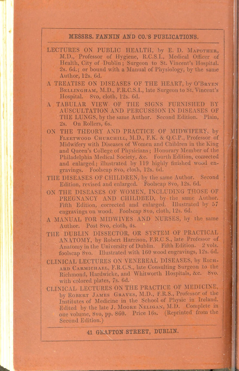 LECTURES ON PUBLIC HEALTH, by E. D. Mapothtjr, M.D., Professor of Hygiene, R.C.S.I., Medical Officer of | Health, City of Dublin; Surgeon to St. Vincent's Hospital, j 2s. Cd.; or bound with a Manual of Physiology, by the same \ Author, 12s. 6d. A TREATISE ON DISEASES OF THE HEART, by O'Bryex Bellingham, M.D., F.R.G.S.I., late Surgeon to St. Vincent's Hospital. 8vo, cloth, 12s. 6d. A TABULAR VIEW OF THE SIGNS FURNISHED BY AUSCULTATION AND PERCUSSION IN DISEASES OF THE LUNGS, by the same Author, Second Edition. Plain, 2s. On Rollers, 6s. ON THE THEORY AND PRACTICE OF MIDWIFERY, by Fleetwood Churchill, M.D., F.K. & Q.C.P., Professor of Midwifery with Diseases of Women and Children in the King and Queen's College of Physicians; Honorary Meinl)er of the Philadelphia Medical Society, &c. Fourih Edition, corrected and enlarged; illustrated by 119 higiily fuiislicd avuoiI en- gravings. Foolscap 8vo, cloth, 12s. 6d. THE DISEASES OF CHILDREN, by the same Autlior, Second Edition, revised and enlarged. Foolscap 8vo, 12s. 6d. ON THE DISEASES OF WOMEN, INCLUDING THOSE OF PREGNANCY AND CHILDBED, by the same Author. Fifth Edition, corrected and enlarged. Illustrated by 57 engravings on wood. Foolscap 8vo, cloth, 12s. 6d. . A MANUAL FOR MIDWIVES AND NURSES, by the. same • Author. Post 8vo, cioth, 4s. THE DUBLIN DISSECTOR, OR SYSTEM OF PRACTICAL ANATOMY, by Robert Harrison, F.R.C S., late Professor of Anatomv in the University of Dublin. Fifth Edition. 2 vols, foolscap8vo. Illustrated with 160 wood engravings, 12s. 6d. CLINICAL LECTURES ON VENEREAL DISEASES, by Rich- ard Carmichael, F.R.C.S., late Consulting Surgeon to the Richmond, llardwicke, and Whitworth Hospitals, &c. 8vo. with colored plates, 7s. 6d. CLINICAL LECTURES ON THE PRACTICE OF MEDICINE, by Robert James Graves, M.D., F.R.S., Professor of the Institutes of Medicine in tlie School of Physic in Ireland. Edited by the late J. Moore Neligan, M.D. Complete m one volume, 8vo, pp. 860. Price 16s. (Reprinted from the Second Edition.)
