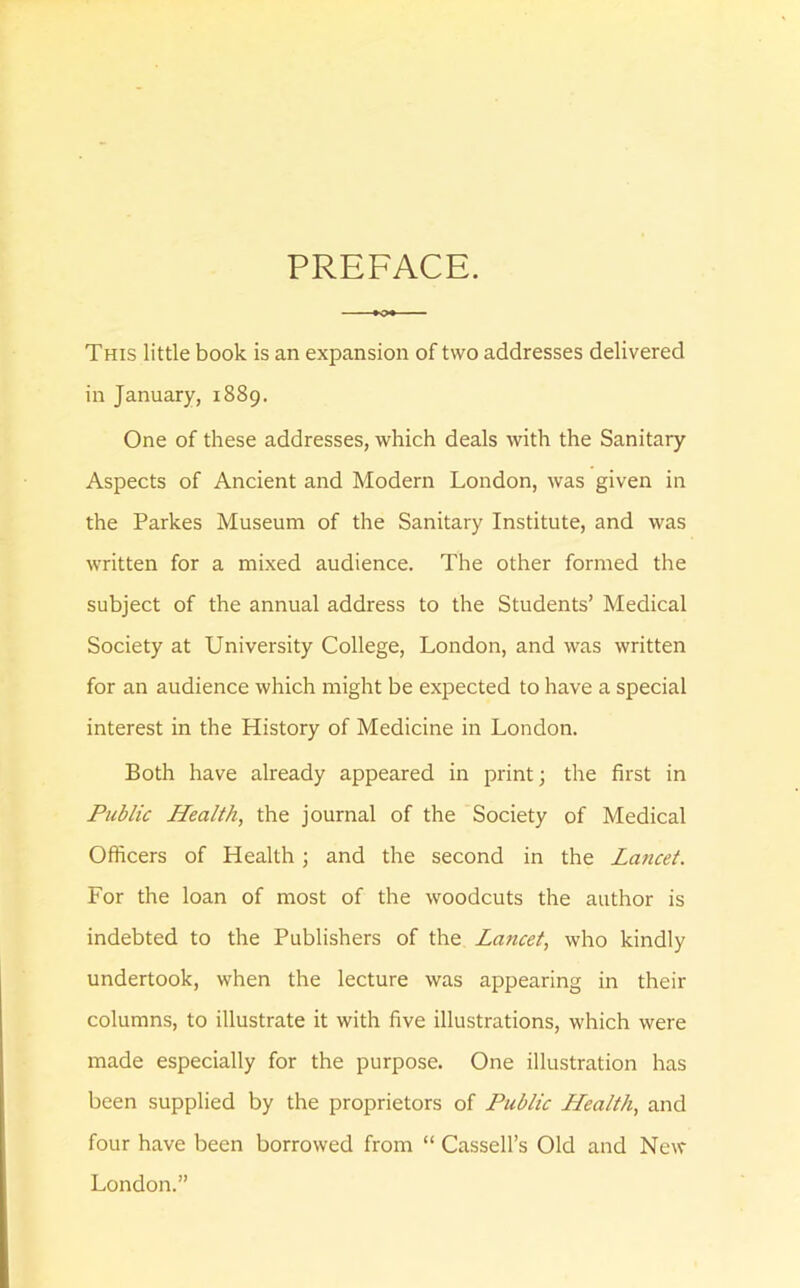 PREFACE. This little book is an expansion of two addresses delivered in January, 1889. One of these addresses, which deals with the Sanitary Aspects of Ancient and Modern London, was given in the Parkes Museum of the Sanitary Institute, and was written for a mixed audience. The other formed the subject of the annual address to the Students’ Medical Society at University College, London, and was written for an audience which might be expected to have a special interest in the History of Medicine in London. Both have already appeared in print; the first in Public Health, the journal of the Society of Medical Officers of Health; and the second in the Lancet. For the loan of most of the woodcuts the author is indebted to the Publishers of the Lancet, who kindly undertook, when the lecture was appearing in their columns, to illustrate it with five illustrations, which were made especially for the purpose. One illustration has been supplied by the proprietors of Public Health, and four have been borrowed from “ Cassell’s Old and New London.”