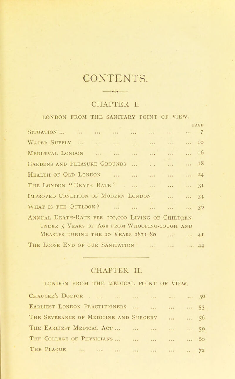 CONTENTS. CHAPTER I. LONDON FROM THE SANITARY POINT OF VIEW. fAQl'. Situation 7 Water Supply lo Medialval London i6 Gardens and Pleasure Grounds i8 PIealth of Old London 24 The London “Death Rate” 31 Improved Condition of Modern London 31. What is the Outlook ? 36 Annual Death-Rate per 100,000 Living of Children under 5 Years of Age from Whooping-cough and Measles during the 10 Years 1871-80 41 The Loose End of our Sanitation 44 CHAPTER II. LONDON FROM THE MEDICAL POINT OF VIEW. Chaucer’s Doctor 50 Earliest London Practitioners 53 The Severance of Medicine and Surgery 56 The Earliest Medical Act 59 The College of Physicians 60 The Plague 72