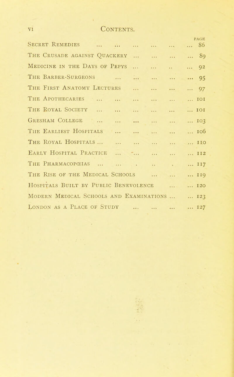 PAGE Secret Remedies 86 The Crusade against Quackery 89 Medicine in the Days of Pepys ... 92 The Barber-Surgeons 95 The First Anatomy Lectures 97 The Apothecaries loi The Royal Society loi Gresham College 103 The Earliest Hospitals 106 The Royal Hospitals no Early Hospital Practice ... - 112 The Pharmacopceias . .. . ... 117 The Rise of the Medical Schools 119 Hospitals Built by Public Benevolence 120 Modern Medical Schools and Examinations 123 London as a Place of Study . 127