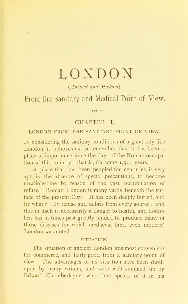 {Ancient and Modern) From the Sanitary and Medical Point of View. CHAPTER I. LONDON FROM THE SANITARY POINT OF VIEW. In considering the sanitary conditions of a great city like London, it behoves us to remember that it has been a place of importance since the days of the Roman occupa- tion of this country—that is, for some 1,500 years. A place that has been peopled for centuries is very apt, in the absence of special precautions, to become unwholesome by reason of the vast accumulation of refuse. Roman London is many yards beneath the sur- face of the present City. It has been deeply buried, and by what ? By refuse and debris from every source j and this in itself is necessarily a danger to health, and doubt- less has in times past greatly tended to produce many of those diseases for wliich mediseval (and even modern) London was noted. SITUATION. The situation of ancient London was most convenient for commerce, and fairly good from a sanitary point of view. The advantages of its situation have been dwelt upon by many writers, and were well summed up by Edward Chamberlayne, who thus speaks of it in his