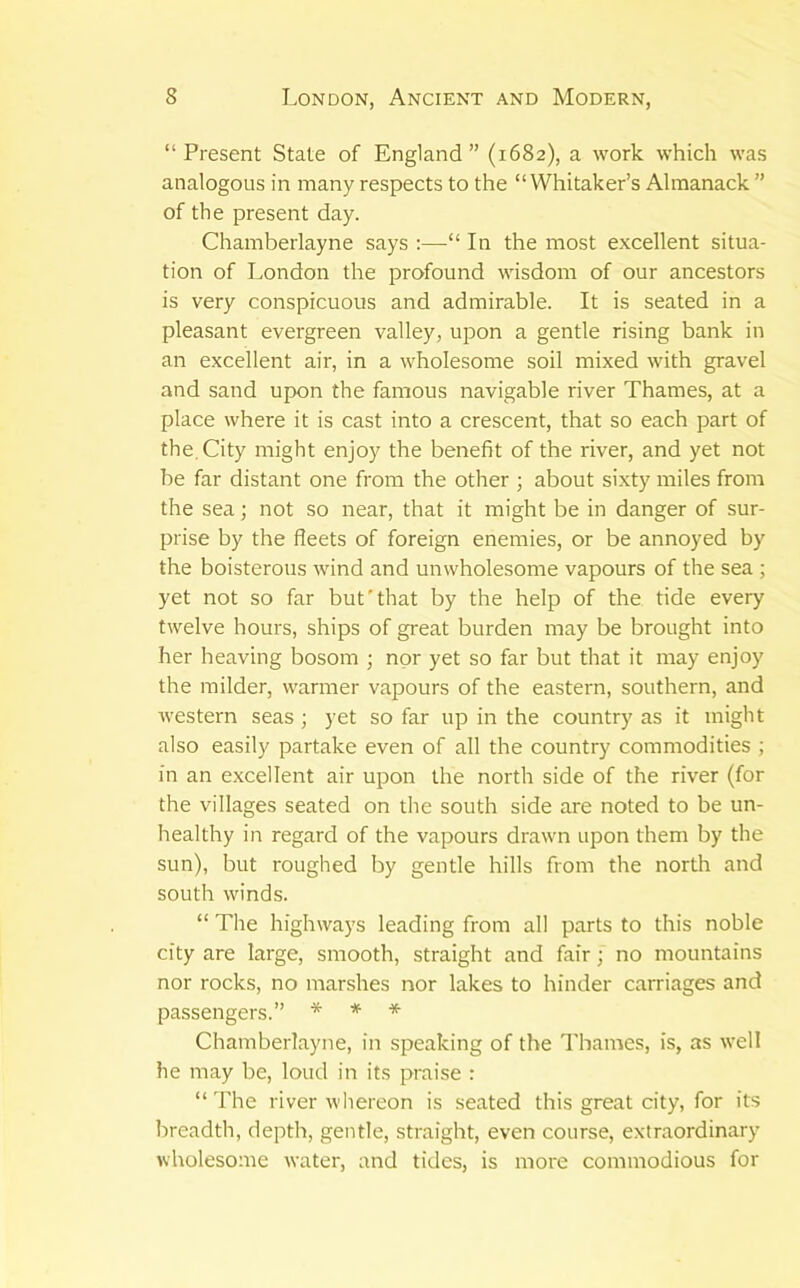 “Present State of England” (1682), a work which was analogous in many respects to the “Whitaker’s Almanack ” of the present day. Chamberlayne says :—“ In the most excellent situa- tion of London the profound wisdom of our ancestors is very conspicuous and admirable. It is seated in a pleasant evergreen valley, upon a gentle rising bank in an excellent air, in a wholesome soil mixed with gravel and sand upon the famous navigable river Thames, at a place where it is cast into a crescent, that so each part of the. City might enjoy the beneht of the river, and yet not be far distant one from the other ; about sixty miles from the sea; not so near, that it might be in danger of sur- prise by the fleets of foreign enemies, or be annoyed by the boisterous wind and unwholesome vapours of the sea ; yet not so far but'that by the help of the tide every twelve hours, ships of great burden may be brought into her heaving bosom ; nor yet so far but that it may enjoy the milder, warmer vapours of the eastern, southern, and western seas ; yet so far up in the country as it might also easily partake even of all the country commodities ; in an excellent air upon the north side of the river (for the villages seated on the south side are noted to be un- healthy in regard of the vapours drawn upon them by the sun), but roughed by gentle hills from the north and south winds. “ The highways leading from all parts to this noble city are large, smooth, straight and fair; no mountains nor rocks, no marshes nor lakes to hinder carriages and passengers.” * * * Chamberlayne, in speaking of the Thames, is, as well he may be, loud in its praise : “The river whereon is seated this great city, for its breadth, depth, gentle, straight, even course, extraordinary wholesome water, and tides, is more commodious for