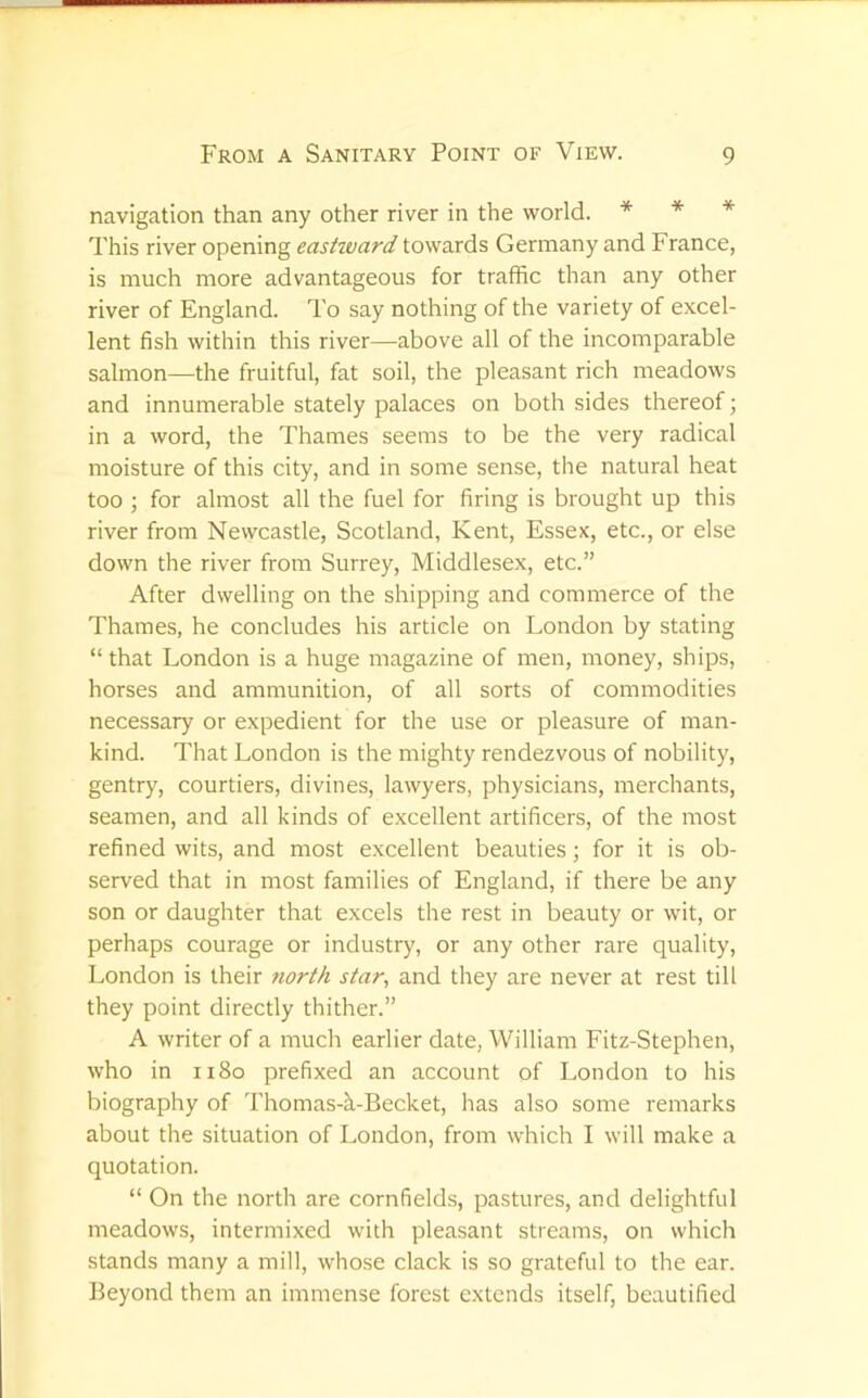 navigation than any other river in the world. * * * This river opening eastward towards Germany and France, is much more advantageous for traffic than any other river of England. To say nothing of the variety of excel- lent fish within this river—above all of the incomparable salmon—the fruitful, fat soil, the pleasant rich meadows and innumerable stately palaces on both sides thereof; in a word, the Thames seems to be the very radical moisture of this city, and in some sense, the natural heat too ; for almost all the fuel for firing is brought up this river from Newcastle, Scotland, Kent, Essex, etc., or else down the river from Surrey, Middlesex, etc.” After dwelling on the shipping and commerce of the Thames, he concludes his article on London by stating “ that London is a huge magazine of men, money, ships, horses and ammunition, of all sorts of commodities necessary or expedient for the use or pleasure of man- kind. That London is the mighty rendezvous of nobility, gentry, courtiers, divines, lawyers, physicians, merchants, seamen, and all kinds of excellent artificers, of the most refined wits, and most excellent beauties; for it is ob- served that in most families of England, if there be any son or daughter that excels the rest in beauty or wit, or perhaps courage or industry, or any other rare quality, London is their 7iorth star, and they are never at rest till they point directly thither.” A writer of a much earlier date, William Fitz-Stephen, who in ii8o prefixed an account of London to his biography of Thomas-^-Becket, has also some remarks about the situation of London, from which I will make a quotation. “ On the north are cornfields, pastures, and delightful meadows, intermixed with pleasant streams, on which stands many a mill, whose clack is so grateful to the ear. Beyond them an immense forest extends itself, beautified