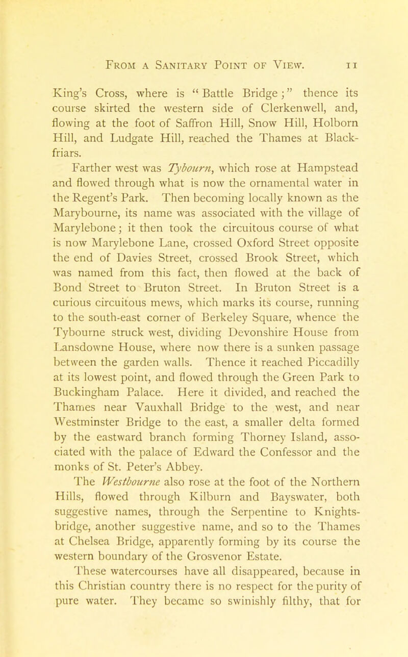 King’s Cross, where is “ Battle Bridge; ” thence its course skirted the western side of Clerkenwell, and, flowing at the foot of Saffron Hill, Snow Hill, Holborn Hill, and Ludgate Hill, reached the Thames at Black- friars. Farther west was Tybourn, which rose at Hampstead and flowed through what is now the ornamental water in the Regent’s Park. Then becoming locally known as the Marybourne, its name was associated with the village of Marylebone; it then took the circuitous course of what is now Marylebone Lane, crossed Oxford Street opposite the end of Davies Street, crossed Brook Street, which was named from this fact, then flowed at the back of Bond Street to Bruton Street. In Bruton Street is a curious circuitous mews, which marks its course, running to the south-east corner of Berkeley Square, whence the Tybourne struck west, dividing Devonshire House from Lansdowne House, where now there is a sunken passage between the garden walls. Thence it reached Piccadilly at its lowest point, and flowed through the Green Park to Buckingham Palace. Here it divided, and reached the Thames near Vauxhall Bridge to the west, and near Westminster Bridge to the east, a smaller delta formed by the eastward branch forming Thorney Island, asso- ciated with the palace of Edward the Confessor and the monks of St. Peter’s Abbey. The Wesibourne also rose at the foot of the Northern Hills, flowed through Kilburn and Bayswater, both suggestive names, through the Serpentine to Knights- bridge, another suggestive name, and so to the Thames at Chelsea Bridge, apparently forming by its course the western boundary of the Grosvenor Estate. These watercourses have all disappeared, because in this Christian country there is no respect for the purity of pure water. They became so swinishly filthy, that for