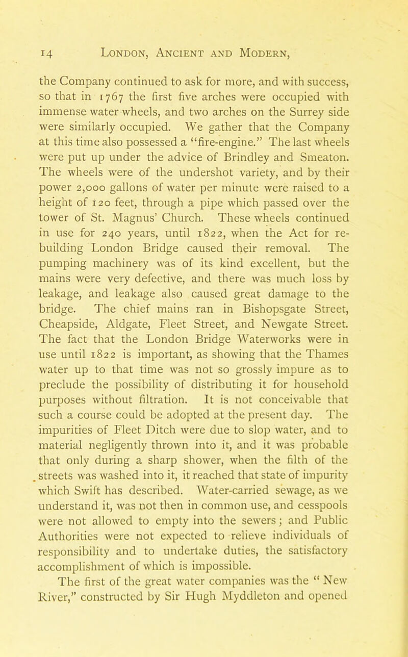 the Company continued to ask for more, and with success, so that in 1767 the first five arches were occupied with immense water wheels, and two arches on the Surrey side were similarly occupied. We gather that the Company at this time also possessed a “fire-engine.” The last wheels were put up under the advice of Brindley and Smeaton. The wheels were of the undershot variety, and by their power 2,000 gallons of water per minute were raised to a height of 120 feet, through a pipe which passed over the tower of St. Magnus’ Church. These wheels continued in use for 240 years, until 1822, when the Act for re- building London Bridge caused their removal. The pumping machinery w'as of its kind excellent, but the mains were very defective, and there was much loss by leakage, and leakage also caused great damage to the bridge. The chief mains ran in Bishopsgate Street, Cheapside, Aldgate, Fleet Street, and Newgate Street. The fact that the London Bridge Waterworks were in use until 1822 is important, as showing that the Thames water up to that time was not so grossly impure as to preclude the possibility of distributing it for household purposes without filtration. It is not conceivable that such a course could be adopted at the present day. The impurities of Fleet Ditch were due to slop water, and to material negligently thrown into it, and it was probable that only during a sharp shower, when the filth of the . streets was washed into it, it reached that state of impurity which Swift has described. Water-carried sewage, as we understand it, was not then in common use, and cesspools were not allowed to empty into the sewers; and Public Authorities were not expected to relieve individuals of responsibility and to undertake duties, the satisfactory accomplishment of which is impossible. The first of the great water companies was the “ New River,” constructed by Sir Hugh Myddleton and opened