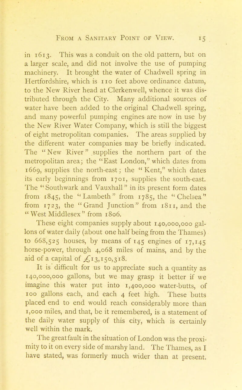 in 1613. This was a conduit on the old pattern, but on a larger scale, and did not involve the use of pumping machinery. It brought the water of Chadwell spring in Hertfordshire, which is no feet above ordinance datum, to the New River head at Clerkenwell, whence it was dis- tributed through the City. Many additional sources of water have been added to the original Chadwell spring, and many powerful pumping engines are now in use by the New River Water Company, which is still the biggest of eight metropolitan companies. The areas supplied by the different water companies may be briefly indicated. The “New River ” supplies the northern part of the metropolitan area; the “East London,” which dates from 1669, supplies the north-east; the “ Kent,” which dates its early beginnings from 1701, supplies the south-east. The “Southwark and Vauxhall” in its present form dates from 1845, the “Lambeth” from 1785, the “Chelsea” from 1723, the “Grand Junction” from 1811, and the “ West Middlesex” from 1806. These eight companies supply about 140,000,000 gal- lons of water daily (about one half being from the Thames) to 668,525 houses, by means of 145 engines of 17,145 horse-power, through 4,068 miles of mains, and by the aid of a capital of ;i£^i3,i50)3i8. It is difficult for us to appreciate such a quantity as 140,000,000 gallons, but we may grasp it better if we imagine this water put into 1,400,000 water-butts, of 100 gallons each, and each 4 feet high. These butts placed end to end would reach considerably more than 1,000 miles, and that, be it remembered, is a statement of the daily water supply of this city, which is certainly well within the mark. The great fault in the situation of London was the proxi- mity to it on every side of marshy land. The Thames, as I have stated, was formerly much wider than at present.