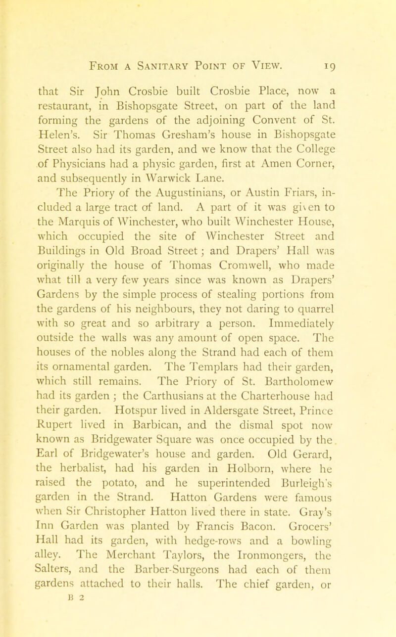 that Sir John Crosbie built Crosbie Place, now a restaurant, in Bishopsgate Street, on part of the land forming the gardens of the adjoining Convent of St. Helen’s. Sir Thomas Gresham’s house in Bishopsgate Street also had its garden, and we know that the College of Physicians had a physic garden, first at Amen Corner, and subsequently in Warwick Lane. The Priory of the Augustinians, or Austin Friar.s, in- cluded a large tract of land. A part of it was given to the Marquis of Winchester, who built Winchester House, which occupied the site of Winchester Street and Buildings in Old Broad Street; and Drapers’ Hall was originally the house of Thomas Cromwell, who made what till a very few years since was known as Drapers’ Gardens by the simple process of stealing portions from the gardens of his neighbours, they not daring to quarrel with so great and so arbitrary a person. Immediately outside the walls was any amount of open space. The houses of the nobles along the Strand had each of them its ornamental garden. The Templars had their garden, which still remains. The Priory of St. Bartholomew had its garden ; the Carthusians at the Charterhouse had their garden. Hotspur lived in Aldersgate Street, Prince Rupert lived in Barbican, and the dismal spot now known as Bridgewater Square was once occupied by the. Earl of Bridgewater’s house and garden. Old Gerard, the herbalist, had his garden in Holborn, where he raised the potato, and he superintended Burleigh's garden in the Strand. Hatton Gardens were famous when Sir Christopher Hatton lived there in state. Gray’s Inn Garden was planted by Francis Bacon. Grocers’ Hall had its garden, with hedge-rows and a bowling alley. The Merchant Taylors, the Ironmongers, the Salters, and the Barber-Surgeons had each of them gardens attached to their halls. The chief garden, or R 2