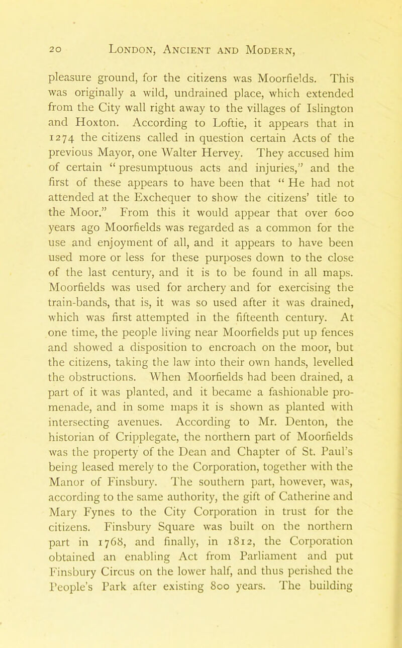 pleasure ground, for the citizens was Moorfields. This was originally a wild, undrained place, which extended from the City wall right away to the villages of Islington and Hoxton. According to Loftie, it appears that in 1274 the citizens called in question certain Acts of the previous Mayor, one Walter Hervey. They accused him of certain “ presumptuous acts and injuries,” and the first of these appears to have been that “ He had not attended at the Exchequer to show the citizens’ title to the Moor.” From this it would appear that over 600 years ago Moorfields was regarded as a common for the use and enjoyment of all, and it appears to have been used more or less for these purposes down to the close of the last century, and it is to be found in all maps. Moorfields was used for archery and for exercising the train-bands, that is, it was so used after it was drained, which was first attempted in the fifteenth century. At one time, the people living near Moorfields put up fences and showed a disposition to encroach on the moor, but the citizens, taking the law into their own hands, levelled the obstructions. When Moorfields had been drained, a part of it was planted, and it became a fashionable pro- menade, and in some maps it is shown as planted with intersecting avenues. According to Mr. Denton, the historian of Cripplegate, the northern part of Moorfields was the property of the Dean and Chapter of St. Paul’s being leased merely to the Corporation, together with the Manor of Finsbury. The southern part, however, was, according to the same authority, the gift of Catherine and Mary Fynes to the City Corporation in trust for the citizens. Finsbury Square was built on the northern part in 1768, and finally, in 1812, the Corporation obtained an enabling Act from Parliament and put Finsbury Circus on the lower half, and thus perished the People’s Park after existing 800 years. The building