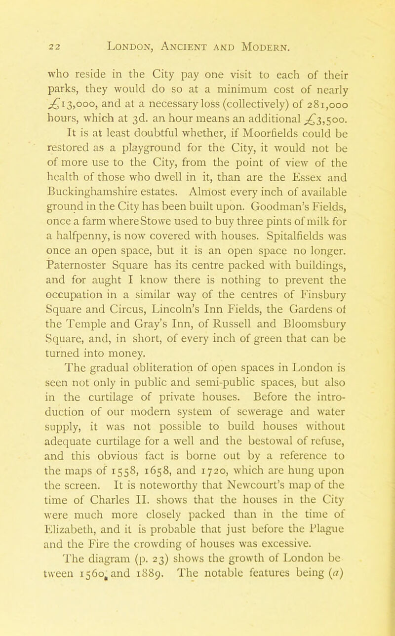 who reside in the City pay one visit to each of their parks, they would do so at a minimum cost of nearly ^13,000, and at a necessary loss (collectively) of 281,000 hours, which at 3d. an hour means an additional ^^3,500. It is at least doubtful whether, if Moorfields could be restored as a playground for the City, it would not be of more use to the City, from the point of view of the health of those who dwell in it, than are the Essex and Buckinghamshire estates. Almost every inch of available ground in the City has been built upon. Goodman’s Fields, once a farm where Stowe used to buy three pints of milk for a halfpenny, is now covered with houses. Spitalfields was once an open space, but it is an open space no longer. Paternoster Square has its centre packed with buildings, and for aught I know there is nothing to prevent the occupation in a similar way of the centres of Finsbury Square and Circus, Lincoln’s Inn Fields, the Gardens of the Temple and Gray’s Inn, of Russell and Bloomsbury Square, and, in short, of every inch of green that can be turned into money. The gradual obliteration of open spaces in London is seen not only in public and semi-public spaces, but also in the curtilage of private houses. Before the intro- duction of our modern system of sewerage and water supply, it was not possible to build houses without adequate curtilage for a well and the bestowal of refuse, and this obvious fact is borne out by a reference to the maps of 1558, 1658, and 1720, which are hung upon the screen. It is noteworthy that Newcourt’s map of the time of Charles II. shows that the houses in the City were much more closely packed than in the time of Elizabeth, and it is probable that just before the Plague and the Fire the crowding of houses was excessive. I'he diagram (p. 23) shows the growth of London be tween 1560, and 1889. The notable features being («)