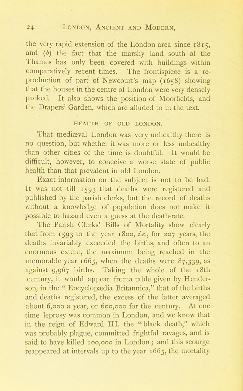 the very rapid extension of the London area since 1815, and {b) the fact that the marshy land south of the I'hames has only been covered with buildings within comparatively recent times. The frontispiece is a re- production of part of Newcourt’s map (1658) showing that the houses in the centre of London were very densely lacked. It also shows the position of Moorfields, and the Drapers’ Garden, which are alluded to in the text. HEALTH OF OLD LONDON. That mediaeval London was very unhealthy there is no question, but whether it was more or less unhealthy than other cities of the time is doubtful. It would be difficult, however, to conceive a worse state of public health than that prevalent in old London. Exact information on the subject is not to be had. It was not till 1593 that deaths were registered and published by the parish clerks, but the record of deaths without a knowledge of population does not make it possible to hazard even a guess at the death-rate. The Parish Clerks’ Bills of Mortality show clearly that from 1593 to the year 1800, i.e., for 207 years, the deaths invariably exceeded the births, and often to an enormous extent, the maximum being reached in the memorable year 1665, when the deaths were 87,339, as against 9,967 births. Taking the whole of the i8th century, it would appear frcma table given by Hender- son, in the “ Encyclopaedia Britannica,” that of the births and deaths registered, the excess of the latter averaged about 6,000 a year, or 600,000 for the century. At one time leprosy was common in London, and we know that in the reign of Edward III. the “ black death,” which was probably plague, committed frightful ravages, and is said to have killed 100,000 in London; and this scourge reappeared at intervals up to the year 1665, the mortality