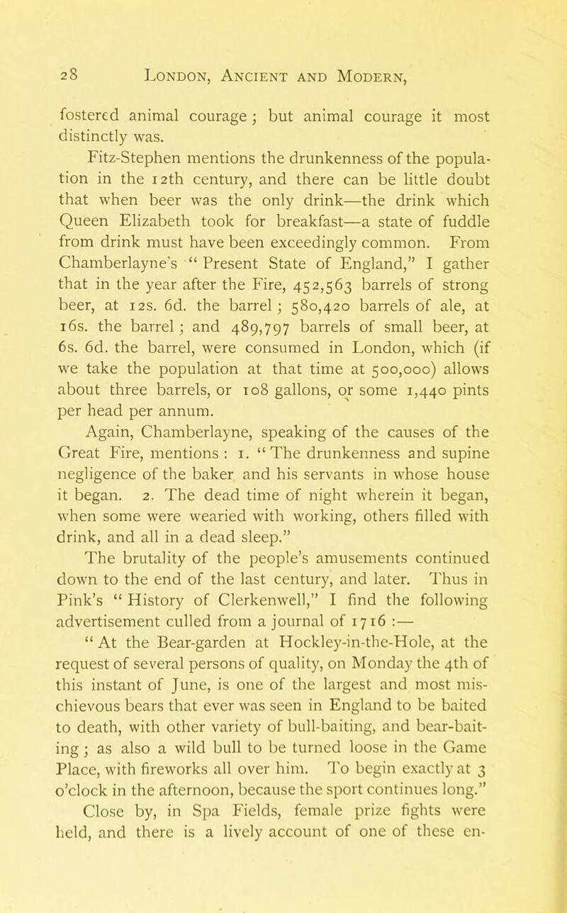 fostered animal courage; but animal courage it most distinctly was. Fitz-Stephen mentions the drunkenness of the popula- tion in the 12th century, and there can be little doubt that when beer was the only drink—the drink which Queen Elizabeth took for breakfast—a state of fuddle from drink must have been exceedingly common. From Chamberlayne’s “ Present State of England,” I gather that in the year after the Fire, 452,563 barrels of strong beer, at 12s. 6d. the barrel; 580,420 barrels of ale, at i6s. the barrel; and 489,797 barrels of small beer, at 6s. 6d. the barrel, were consumed in London, which (if we take the population at that time at 500,000) allows about three barrels, or 108 gallons, or some 1,440 pints per head per annum. Again, Chamberlayne, speaking of the causes of the Great Fire, mentions : i. “ The drunkenness and supine negligence of the baker and his servants in whose house it began. 2. The dead time of night wherein it began, when some were vvearied with working, others filled with drink, and all in a dead sleep.” The brutality of the people’s amusements continued down to the end of the last century, and later. Thus in Pink’s “ History of Clerkenwell,” I find tlie following advertisement culled from a journal of 1716 :— “ At the Bear-garden at Hockley-in-the-Hole, at the request of several persons of quality, on Monday the 4th of this instant of June, is one of the largest and most mis- chievous bears that ever was seen in England to be baited to death, with other variety of bull-baiting, and bear-bait- ing ; as also a wild bull to be turned loose in the Game Place, with fireworks all over him. To begin exactly at 3 o’clock in the afternoon, because the sport continues long.” Close by, in Spa Fields, female prize fights were held, and there is a lively account of one of these en-