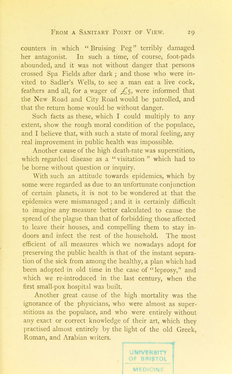 counters in which “Bruising Peg” terribly damaged her antagonist. In such a time, of course, foot-pads abounded, and it was not without danger that persons crossed Spa Fields after dark ; and those who were in- vited to Sadler’s Wells, to see a man eat a live cock, feathers and all, for a wager of ^^5, were informed that the New Road and City Road would be patrolled, and that the return home would be without danger. Such facts as these, which I could multiply to any extent, show the rough moral condition of the populace, and I believe that, with such a state of moral feeling, any real improvement in public health was impossible. Another cause of the high death-rate was superstition, Avhich regarded disease as a “ visitation ” which had to be borne without question or inquiry. With such an attitude towards epidemics, which by some were regarded as due to an unfortunate conjunction of certain planets, it is not to be wondered at that the epidemics were mismanaged ; and it is certainly difficult to imagine any measure better calculated to cause the spread of the plague than that of forbidding those affected to leave their houses, and compelling them to stay in- doors and infect the rest of the household. The most efficient of all measures which we nowadays adopt for preserving the public health is that of the instant separa- tion of the sick from among the healthy, a plan which had been adopted in old time in the case of “leprosy,” and which we re-introduced in the last century, when the first small-pox hospital was built. Another great cause of the high mortality was the ignorance of the physicians, who were almost as super- stitious as the populace, and who were entirely without any exact or correct knowledge of their art, which they practised almost entirely by the light of the old Greek, Roman, and Arabian wi iters.