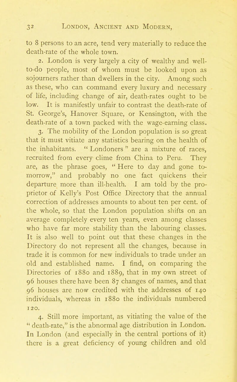 to 8 persons to an acre, tend very materially to reduce the death-rate of the whole town. 2. London is very largely a city of wealthy and well- to-do people, most of whom must be looked upon as sojourners rather than dwellers in the city. Among such as these, who can command every luxury and necessary of life, including change of air, death-rates ought to be low. It is manifestly unfair to contrast the death-rate of St. George’s, Hanover Square, or Kensington, with the death-rate of a town packed with the wage-earning class. 3. The mobility of the London population is so great that it must vitiate any statistics bearing on the health of the inhabitants. “ Londoners ” are a mixture of races, recruited from every clime from China to Peru. They are, as the phrase goes, “ Here to day and gone to- morrow,” and probably no one fact quickens their departure more than ill-health. I am told by the pro- prietor of Kelly’s Post Office Directory that the annual correction of addresses amounts to about ten per cent, of the whole, so that the London population shifts on an average completely every ten years, even among classes who have far more stability than the labouring classes. It is also well to point out that these changes in the Directory do not represent all the changes, because in trade it is common for new individuals to trade under an old and established name. I find, on comparing the Directories of 1880 and 1889, that in my own street of 96 houses there have been 87 changes of names, and that 96 houses are now credited with the addresses of 140 individuals, whereas in 1880 the individuals numbered 120. 4. Still more important, as vitiating the value of the “ death-rate,” is the abnormal age distribution in London. In London (and especially in the central portions of it) there is a great deficiency of young children and old