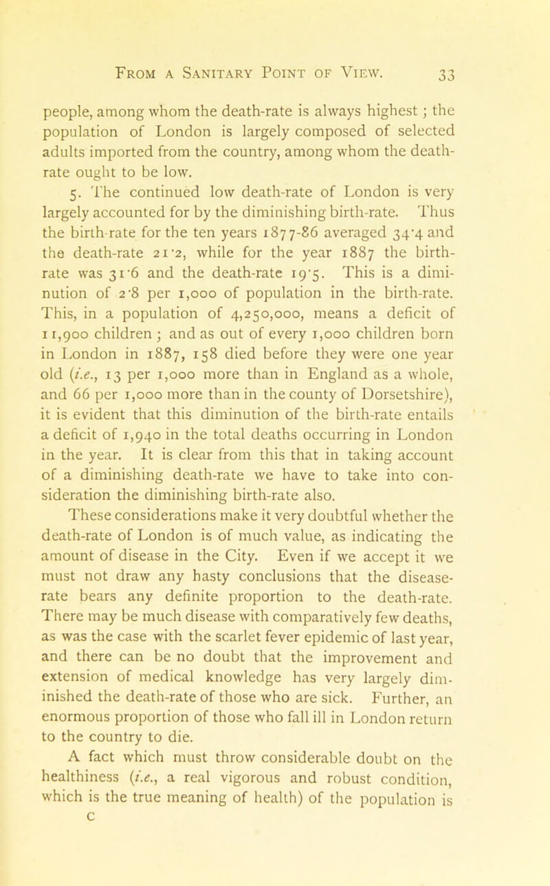 people, among whom the death-rate is always highest; the population of London is largely composed of selected adults imported from the country, among whom the death- rate ought to be low. 5. The continued low death-rate of London is very largely accounted for by the diminishing birth-rate. Thus the birth-rate for the ten years 1877-86 averaged 34‘4 and the death-rate 21'2, while for the year 1887 the birth- rate was 31'6 and the death-rate 19'5. This is a dimi- nution of 2'8 per 1,000 of population in the birth-rate. This, in a population of 4,250,000, means a deficit of 11,900 children ; and as out of every 1,000 children born in London in 1887, 158 died before they were one year old {i.e., 13 per 1,000 more than in England as a whole, and 66 per 1,000 more than in the county of Dorsetshire), it is evident that this diminution of the birth-rate entails a deficit of 1,940 in the total deaths occurring in London in the year. It is clear from this that in taking account of a diminishing death-rate we have to take into con- sideration the diminishing birth-rate also. These considerations make it very doubtful whether the death-rate of London is of much value, as indicating the amount of disease in the City. Even if we accept it we must not draw any hasty conclusions that the disease- rate bears any definite proportion to the death-rate. There may be much disease with comparatively few deaths, as was the case with the scarlet fever epidemic of last year, and there can be no doubt that the improvement and extension of medical knowledge has very largely dim- inished the death-rate of those who are sick. Further, an enormous proportion of those who fall ill in London return to the country to die. A fact which must throw considerable doubt on the healthiness {i.e., a real vigorous and robust condition, which is the true meaning of health) of the population is c