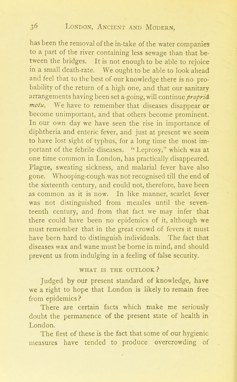 has been the removal of the in-take of the water companies to a part of the river containing less sewage than that be- tween the bridges. It is not enough to be able to rejoice in a small death-rate. We ought to be able to look ahead and feel that to the best of our knowledge there is no pro- bability of the return of a high one, and that our sanitary arrangements having been set a-going, will continue proprid. motu. We have to remember that diseases disappear or become unimportant, and that others become prominent. In our own day we have seen the rise in importance of diphtheria and enteric fever, and just at present we seem to have lost sight of typhus, for a long time the most im- portant of the febrile diseases. “ Leprosy,” which was at one time common in London, has practically disappeared. Plague, sweating sickness, and malarial fever have also gone. Whooping-cough was not recognised till the end of the sixteenth century, and could not, therefore, have been as common as it is now. In like manner, scarlet fever was not distinguished from measles until the seven- teenth century, and from that fact we may infer that there could have been no epidemics of it, although we must remember that in the great crowd of fevers it must have been hard to distinguish individuals. The fact that diseases wax and wane must be borne in mind, and should prevent us from indulging in a feeling of false security. WHAT IS THE OUTLOOK ? Judged by our present standard of knowledge, have we a right to hope that London is likely to remain free from epidemics? There are certain facts which make me seriously doubt the permanence of the present state of health in London. The first of these is the fact that some of our hygienic measures have tended to produce overcrowding of