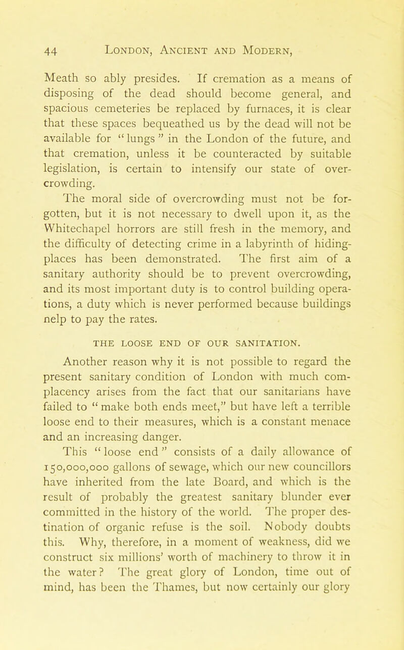 Meath so ably presides. If cremation as a means of disposing of the dead should become general, and spacious cemeteries be replaced by furnaces, it is clear that these spaces bequeathed us by the dead will not be available for “ lungs ” in the London of the future, and that cremation, unless it be counteracted by suitable legislation, is certain to intensify our state of over- crowding. The moral side of overcrowding must not be for- gotten, but it is not necessary to dwell upon it, as the Whitechapel horrors are still fresh in the memory, and the difficulty of detecting crime in a labyrinth of hiding- places has been demonstrated. The first aim of a sanitary authority should be to prevent overcrowding, and its most important duty is to control building opera- tions, a duty which is never performed because buildings nelp to pay the rates. THE LOOSE END OF OUR SANITATION. Another reason why it is not possible to regard the present sanitary condition of London with much com- placency arises from the fact that our sanitarians have failed to “ make both ends meet,” but have left a terrible loose end to their measures, which is a constant menace and an increasing danger. This “ loose end ” consists of a daily allowance of 150,000,000 gallons of sewage, which our new councillors have inherited from the late Board, and which is the result of probably the greatest sanitary blunder ever committed in the history of the world, ^'he proper des- tination of organic refuse is the soil. Nobody doubts this. Why, therefore, in a moment of weakness, did we construct six millions’ worth of machinery to throw it in the water? The great glory of London, time out of mind, has been the Thames, but now certainly our glory