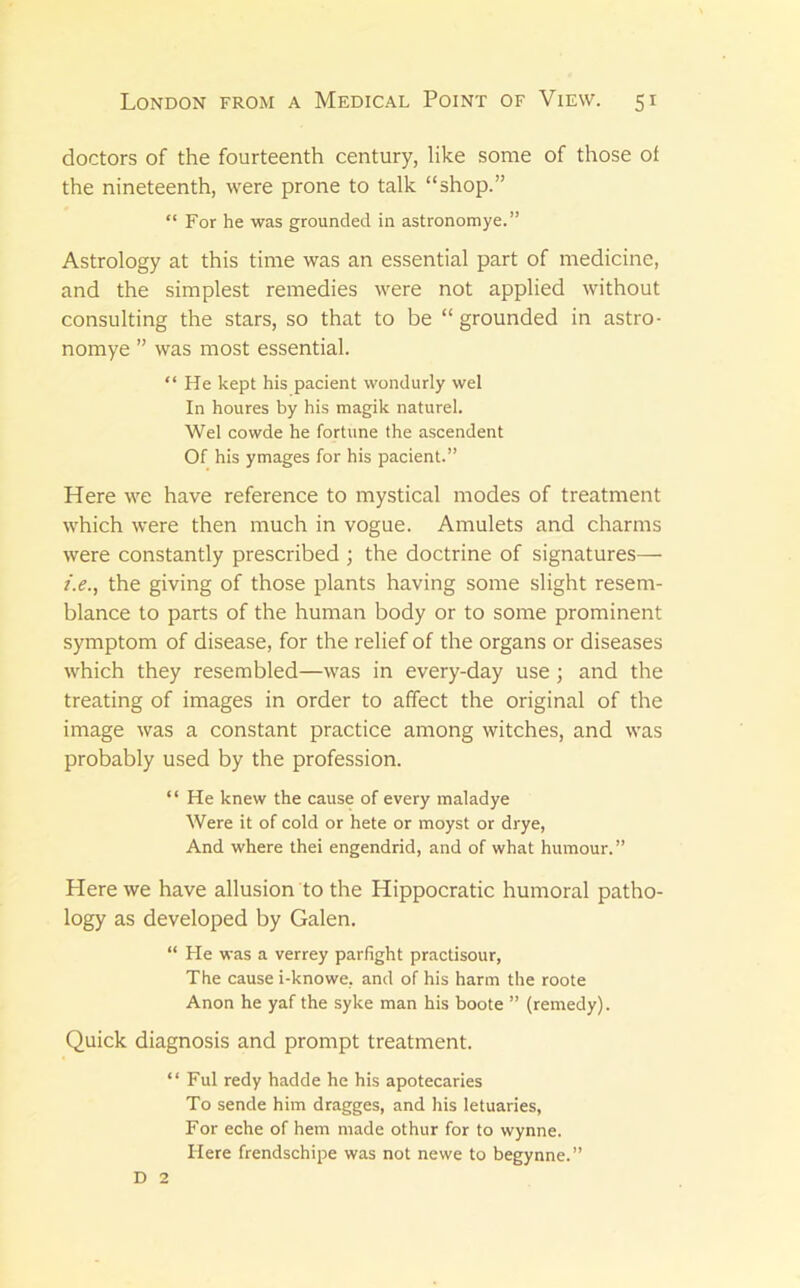 doctors of the fourteenth century, like some of those of the nineteenth, were prone to talk “shop.” “ For he was grounded in astronomye.” Astrology at this time was an essential part of medicine, and the simplest remedies were not applied without consulting the stars, so that to be “ grounded in astro- nomye ” was most essential. “ He kept his pacient wondurly wel In houres by his magik naturel. Wel cowde he fortune the ascendent Of his ymages for his pacient.” Here we have reference to mystical modes of treatment which were then much in vogue. Amulets and charms were constantly prescribed ; the doctrine of signatures— i.e., the giving of those plants having some slight resem- blance to parts of the human body or to some prominent symptom of disease, for the relief of the organs or diseases which they resembled—was in every-day use; and the treating of images in order to affect the original of the image was a constant practice among witches, and was probably used by the profession. “ He knew the cause of every maladye Were it of cold or hete or moyst or drye. And where thei engendrid, and of what humour.” Here we have allusion to the Hippocratic humoral patho- logy as developed by Galen. “ He was a verrey parfight practisour. The cause i-knowe, and of his harm the roote Anon he yaf the syke man his boote ” (remedy). Quick diagnosis and prompt treatment. “ Ful redy hadde he his apotecaries To sende him dragges, and his letuaries, For eche of hem made othur for to Wynne. Here frendschipe was not newe to begynne.” D 2