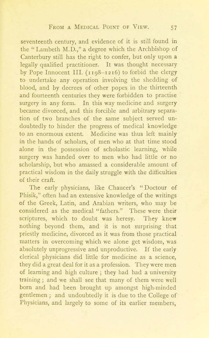 seventeenth century, and evidence of it is still found in the “Lambeth M.D.,” a degree which the Archbishop of Canterbury still has the right to confer, but only upon a legally qualified practitioner. It was thought necessary by Pope Innocent III. (1198-1216) to forbid the clergy to undertake any operation involving the shedding of blood, and by decrees of other popes in the thirteenth and fourteenth centuries they were forbidden to practise surgery in any form. In this way medicine and surgery became divorced, and this forcible and arbitrary separa- tion of two branches of the same subject served un- doubtedly to hinder the progress of medical knowledge to an enormous extent. Medicine was thus left mainly in the hands of scholars, of men who at that time stood alone in the possession of scholastic learning, while surgery was handed over to men who had little or no scholarship, but who amassed a considerable amount of practical wisdom in the daily struggle with the difficulties of their craft. The early physicians, like Chaucer’s “ Doctour of Phisik,” often had an extensive knowledge of the writings of the Greek, Latin, and Arabian writers, who may be considered as the medical “fathers.” These were their scriptures, which to doubt was heresy. They knew nothing beyond them, and it is not surprising that priestly medicine, divorced as it was from those practical matters in overcoming which we alone get wisdom, was absolutely unprogressive and unproductive. If the early clerical physicians did little for medicine as a science, they did a great deal for it as a profession. They were men of learning and high culture ; they had had a university training; and we shall see that many of them were well born and had been brought up amongst high-minded gentlemen ; and undoubtedly it is due to the College of Physicians, and largely to some of its earlier members.