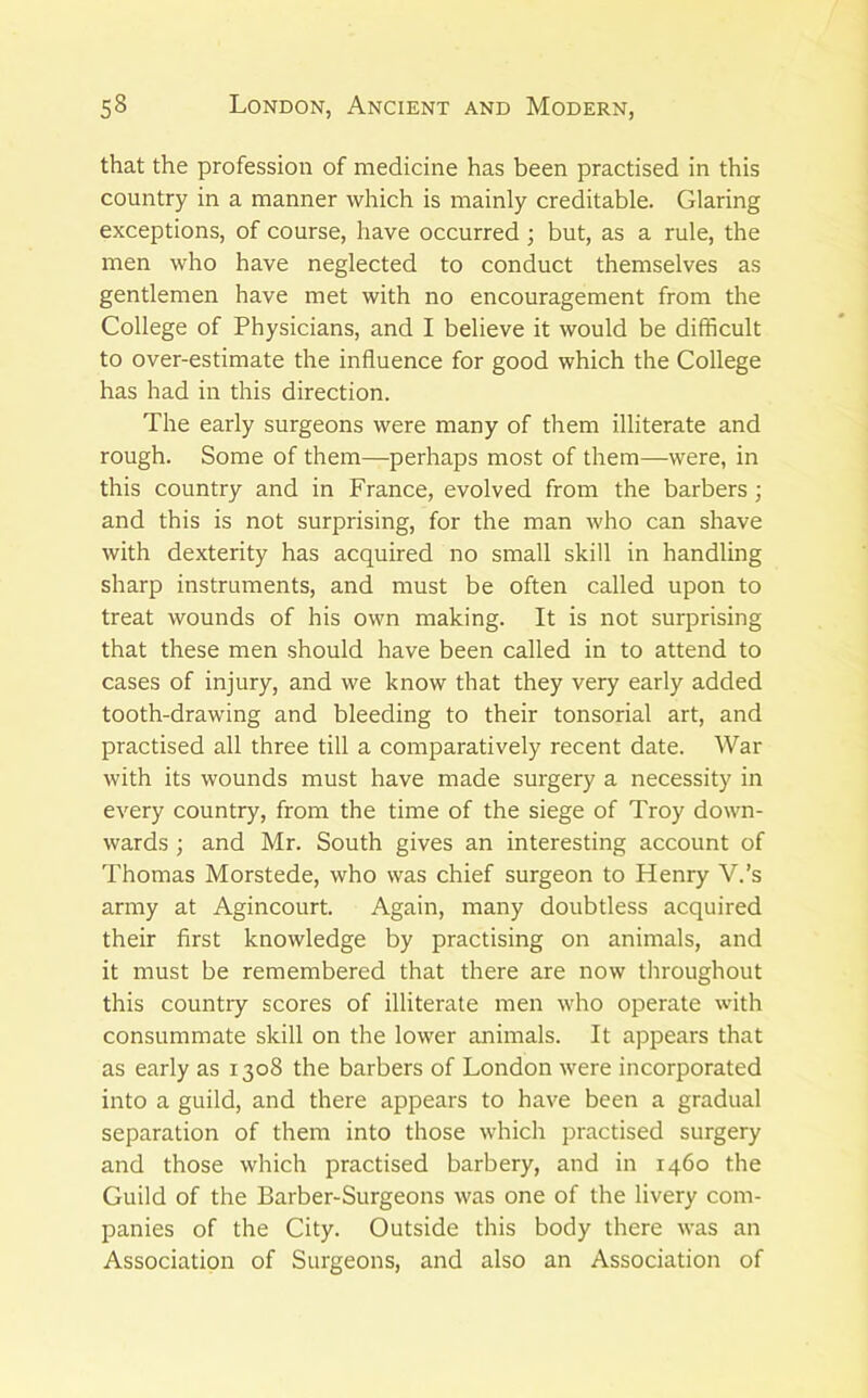 that the profession of medicine has been practised in this country in a manner which is mainly creditable. Glaring exceptions, of course, have occurred; but, as a rule, the men who have neglected to conduct themselves as gentlemen have met with no encouragement from the College of Physicians, and I believe it would be difficult to over-estimate the influence for good which the College has had in this direction. The early surgeons were many of them illiterate and rough. Some of them—perhaps most of them—were, in this country and in France, evolved from the barbers; and this is not surprising, for the man who can shave with dexterity has acquired no small skill in handling sharp instruments, and must be often called upon to treat wounds of his own making. It is not surprising that these men should have been called in to attend to cases of injury, and we know that they very early added tooth-drawing and bleeding to their tonsorial art, and practised all three till a comparatively recent date. War with its wounds must have made surgery a necessity in every country, from the time of the siege of Troy down- wards ; and Mr. South gives an interesting account of Thomas Morstede, who was chief surgeon to Henry V.’s army at Agincourt. Again, many doubtless acquired their first knowledge by practising on animals, and it must be remembered that there are now throughout this country scores of illiterate men who operate with consummate skill on the lower animals. It appears that as early as 1308 the barbers of London were incorporated into a guild, and there appears to have been a gradual separation of them into those which practised surgery and those which practised barbery, and in 1460 the Guild of the Barber-Surgeons was one of the livery com- panies of the City. Outside this body there was an Association of Surgeons, and also an Association of