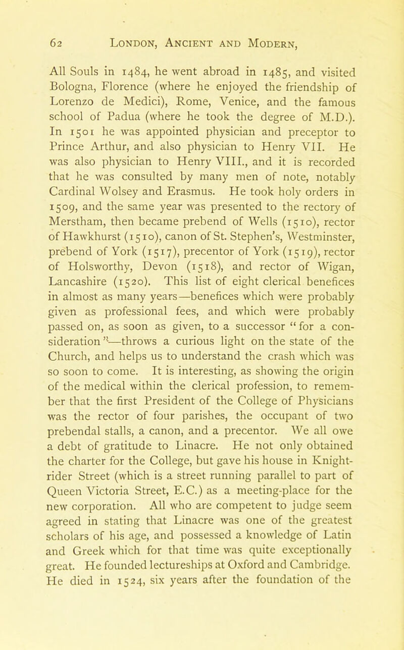 All Souls in 1484, he went abroad in 1485, and visited Bologna, Florence (where he enjoyed the friendship of Lorenzo de Medici), Rome, Venice, and the famous school of Padua (where he took the degree of M.D.). In 1501 he was appointed physician and preceptor to Prince Arthur, and also physician to Henry VII. He was also physician to Henry VHI., and it is recorded that he was consulted by many men of note, notably Cardinal Wolsey and Erasmus. He took holy orders in 1509, and the same year was presented to the rectory of Merstham, then became prebend of Wells (1510), rector of Hawkhurst (1510), canon of St. Stephen’s, Westminster, prebend of York (1517), precentor of York (1519), rector of Holsworthy, Devon (1518), and rector of Wigan, Lancashire (1520). This list of eight clerical benefices in almost as many years—benefices which were probably given as professional fees, and which were probably passed on, as soon as given, to a successor “ for a con- sideration ’•—throws a curious light on the state of the Church, and helps us to understand the crash which was so soon to come. It is interesting, as showing the origin of the medical within the clerical profession, to remem- ber that the first President of the College of Physicians was the rector of four parishes, the occupant of two prebendal stalls, a canon, and a precentor. We all owe a debt of gratitude to Linacre. He not only obtained the charter for the College, but gave his house in Knight- rider Street (which is a street running parallel to part of Queen Victoria Street, E.C.) as a meeting-place for the new corporation. All who are competent to judge seem agreed in stating that Linacre was one of the greatest scholars of his age, and possessed a knowledge of Latin and Greek which for that time was quite exceptionally great. He founded lectureships at Oxford and Cambridge. He died in 1524, six years after the foundation of the