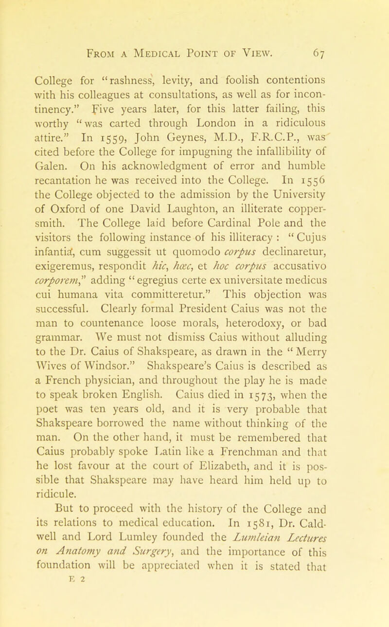 College for “rashness', levity, and foolish contentions with his colleagues at consultations, as well as for incon- tinency.” Five years later, for this latter failing, this worthy “ was carted through London in a ridiculous attire.” In 1559, John Geynes, M.D., F.R.C.P., was cited before the College for impugning the infallibility of Galen. On his acknowledgment of error and humble recantation he was received into the College. In 1556 the College objected to the admission by the University of Oxford of one David Laughton, an illiterate copper- smith. The College laid before Cardinal Pole and the visitors the following instance of his illiteracy : “ Cujus infanticf, cum suggessit ut quomodo corpus declinaretur, exigeremus, respondit hic^ hocc, et hoc corpus accusative corporc77iP adding “ egregius certe ex universitate medicus cui humana vita committeretur.” This objection was successful. Clearly formal President Caius was not the man to countenance loose morals, heterodoxy, or bad grammar. We must not dismiss Caius without alluding to the Dr. Caius of Shakspeare, as drawn in the “ Merry Wives of Windsor.” Shakspeare’s Caius is described as a French physician, and throughout the play he is made to speak broken English. Caius died in 1573, when the poet was ten years old, and it is very probable that Shakspeare borrowed the name without thinking of the man. On the other hand, it must be remembered that Caius probably spoke Latin like a Frenchman and that he lost favour at the court of Elizabeth, and it is pos- sible that Shakspeare may have heard him held up to ridicule. But to proceed with the history of the College and its relations to medical education. In 1581, Dr. Cald- well and Lord Lumley founded the L7wileia7i Lectures on A7iatomy mid Surgery, and the importance of this foundation will be appreciated when it is stated that E 2