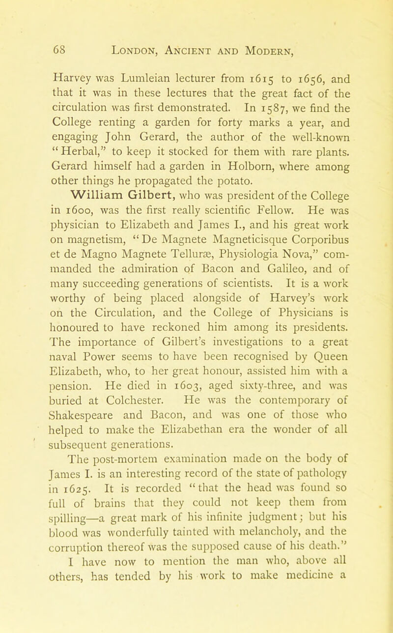 Harvey was Lumleian lecturer from 1615 to 1656, and that it was in these lectures that the great fact of the circulation was first demonstrated. In 1587, we find the College renting a garden for forty marks a year, and engaging John Gerard, the author of the well-known “ Herbal,” to keep it stocked for them with rare plants. Gerard himself had a garden in Holborn, where among other things he propagated the potato. William Gilbert, who was president of the College in 1600, was the first really scientific Fellow. He was physician to Elizabeth and James L, and his great work on magnetism, “ De Magnete Magneticisque Corporibus et de Magno Magnete Tellurte, Physiologia Nova,” com- manded the admiration of Bacon and Galileo, and of many succeeding generations of scientists. It is a work worthy of being placed alongside of Harvey’s work on the Circulation, and the College of Physicians is honoured to have reckoned him among its presidents. The importance of Gilbert’s investigations to a great naval Power seems to have been recognised by Queen Elizabeth, who, to her great honour, assisted him with a pension. He died in 1603, aged sixty-three, and was buried at Colchester. He was the contemporary of Shakespeare and Bacon, and was one of those who helped to make the Elizabethan era the wonder of all subsequent generations. The post-mortem examination made on the body of James I. is an interesting record of the state of pathology in 1625. It is recorded “that the head was found so full of brains that they could not keep them from spilling—a great mark of his infinite judgment; but his blood was wonderfully tainted with melancholy, and the corruption thereof was the supposed cause of his death.” I have now to mention the man who, above all others, has tended by his work to make medicine a