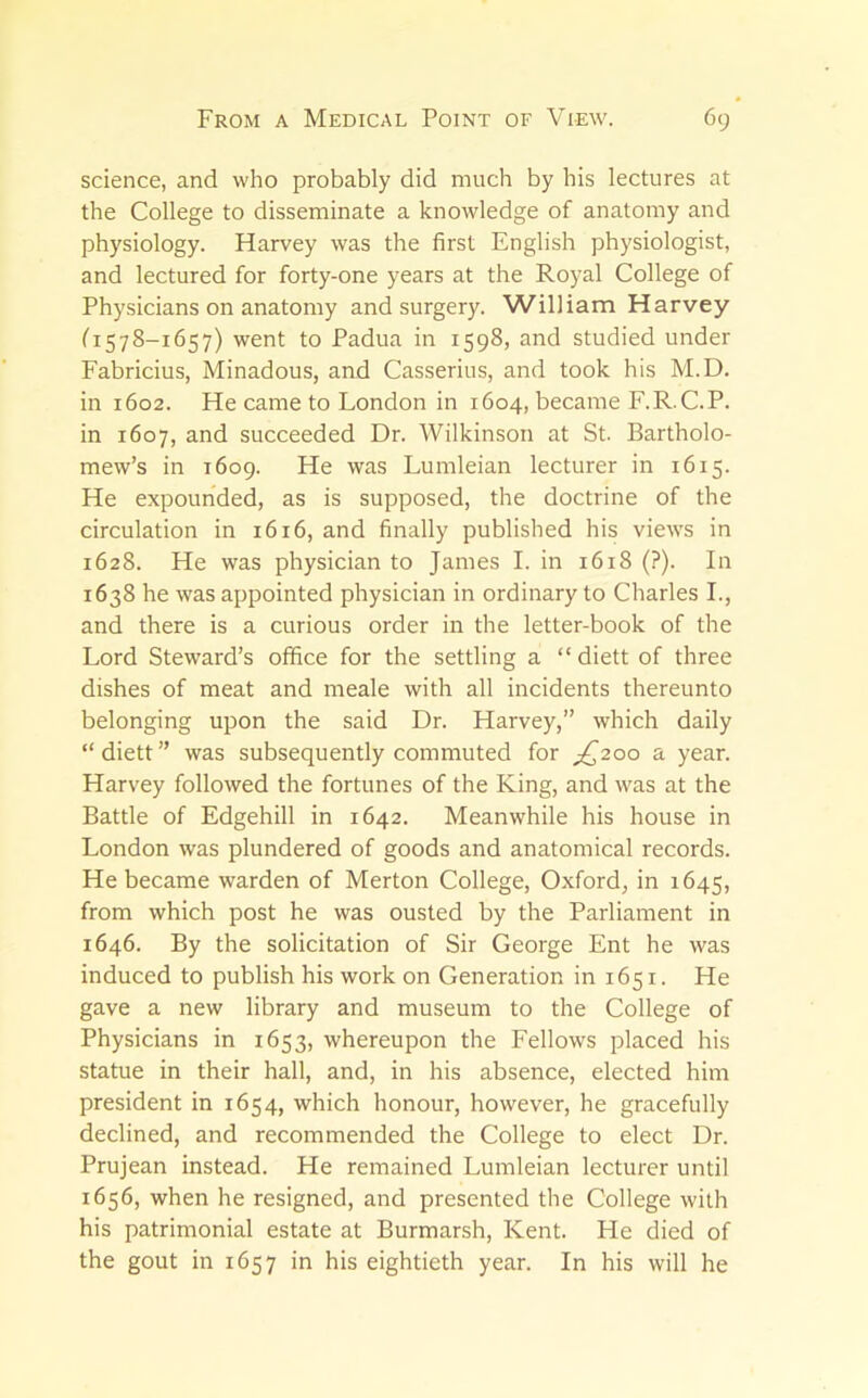 science, and who probably did much by his lectures at the College to disseminate a knowledge of anatomy and physiology. Harvey was the first English physiologist, and lectured for forty-one years at the Royal College of Physicians on anatomy and surgery. William Harvey fi578-1657) went to Padua in 1598, and studied under Fabricius, Minadous, and Casserius, and took his M.D. in 1602. He came to London in 1604, became F.R.C.P. in 1607, and succeeded Dr. Wilkinson at St. Bartholo- mew’s in 1609. He was Lumleian lecturer in 1615. He expounded, as is supposed, the doctrine of the circulation in 1616, and finally published his views in 1628. He was physician to James I. in 1618 (?). In 1638 he was appointed physician in ordinary to Charles I., and there is a curious order in the letter-book of the Lord Steward’s office for the settling a “ diett of three dishes of meat and meale with all incidents thereunto belonging upon the said Dr. Harvey,” which daily “diett” was subsequently commuted for ;^2oo a year. Harvey followed the fortunes of the King, and was at the Battle of Edgehill in 1642. Meanwhile his house in London was plundered of goods and anatomical records. He became warden of Merton College, Oxford, in 1645, from which post he was ousted by the Parliament in 1646. By the solicitation of Sir George Ent he was induced to publish his work on Generation in 1651. He gave a new library and museum to the College of Physicians in 1653, whereupon the Fellows placed his statue in their hall, and, in his absence, elected him president in 1654, which honour, however, he gracefully declined, and recommended the College to elect Dr. Prujean instead. He remained Lumleian lecturer until 1656, when he resigned, and presented the College with his patrimonial estate at Burmarsh, Kent. He died of the gout in 1657 in his eightieth year. In his will he