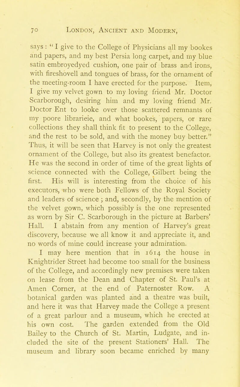 says : “ I give to the College of Physicians all my bookes and papers, and my best Persia long carpet, and my blue satin embroyedyed cushion, one pair of brass and irons, with fireshovell and tongues of brass, for the ornament of the meeting-room I have erected for the purpose. Item, I give my velvet gown to my loving friend Mr. Doctor Scarborough, desiring him and my loving friend Mr. Doctor Ent to looke over those scattered remnants of my poore librarieie, and what bookes, papers, or rare collections they shall think fit to present to the College, and the rest to be sold, and with the money buy better.” Thus, it will be seen that Harvey is not only the greatest ornament of the College, but also its greatest benefactor. He was the second in order of time of the great lights of science connected with the College, Gilbert being the first. His will is interesting from the choice of his executors, who were both Fellows of the Royal Society and leaders of science; and, secondly, by the mention of the velvet gown, which possibly is the one represented as worn by Sir C. Scarborough in the picture at Barbers’ Hall. I abstain from any mention of Harvey’s great discovery, because we all know it and appreciate it, and no words of mine could increase your admiration. I may here mention that in 1614 the house in Knightrider Street had become too small for the business of the College, and accordingly new premises were taken on lease from the Dean and Chapter of St. Paul’s at Amen Corner, at the end of Paternoster Row. A botanical garden was planted and a theatre was built, and here it was that Harvey made the College a present of a great parlour and a museum, which he erected at his own cost. I'he garden extended from the Old Bailey to the Church of St. Martin, Ludgate, and in- cluded the site of the present Stationers’ Hall. The museum and library soon became enriched by many